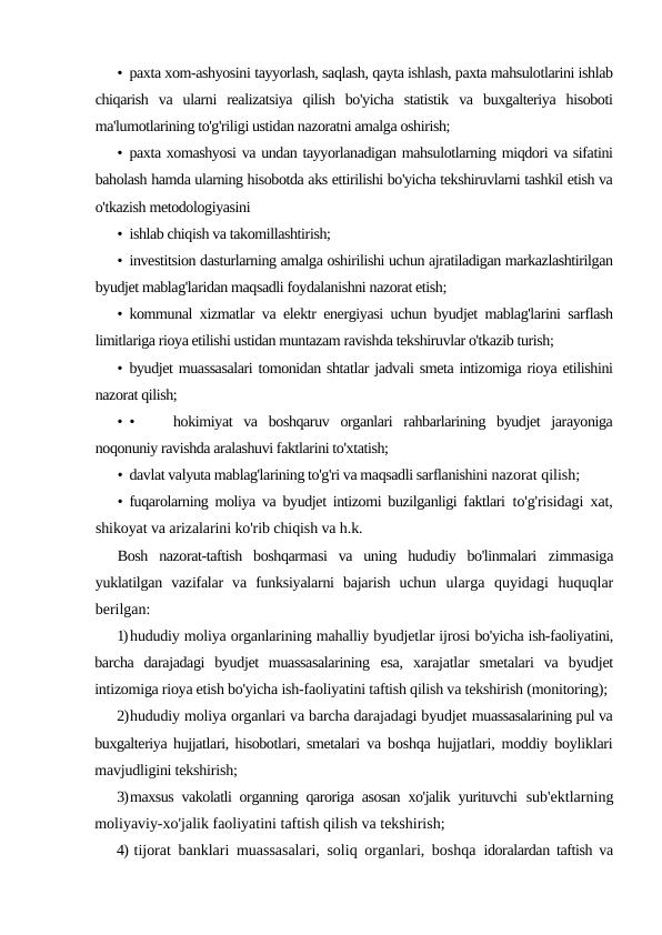 • paxta xom-ashyosini tayyorlash, saqlash, qayta ishlash, paxta mahsulotlarini ishlab
chiqarish  va  ularni  realizatsiya  qilish  bo'yicha  statistik  va  buxgalteriya  hisoboti
ma'lumotlarining to'g'riligi ustidan nazoratni amalga oshirish;
• paxta xomashyosi va undan tayyorlanadigan mahsulotlarning miqdori va sifatini
baholash hamda ularning hisobotda aks ettirilishi bo'yicha tekshiruvlarni tashkil etish va
o'tkazish metodologiyasini
• ishlab chiqish va takomillashtirish;
• investitsion dasturlarning amalga oshirilishi uchun ajratiladigan markazlashtirilgan
byudjet mablag'laridan maqsadli foydalanishni nazorat etish;
• kommunal xizmatlar va elektr energiyasi uchun byudjet mablag'larini sarflash
limitlariga rioya etilishi ustidan muntazam ravishda tekshiruvlar o'tkazib turish;
• byudjet muassasalari tomonidan shtatlar jadvali smeta intizomiga rioya etilishini
nazorat qilish;
• •
hokimiyat  va  boshqaruv  organlari  rahbarlarining  byudjet  jarayoniga
noqonuniy ravishda aralashuvi faktlarini to'xtatish;
• davlat valyuta mablag'larining to'g'ri va maqsadli sarflanishini nazorat qilish;
• fuqarolarning moliya va byudjet intizomi buzilganligi faktlari  to'g'risidagi xat,
shikoyat va arizalarini ko'rib chiqish va h.k.
Bosh  nazorat-taftish  boshqarmasi  va  uning  hududiy  bo'linmalari  zimmasiga
yuklatilgan  vazifalar  va  funksiyalarni  bajarish  uchun  ularga  quyidagi  huquqlar
berilgan:
1)hududiy moliya organlarining mahalliy byudjetlar ijrosi bo'yicha ish-faoliyatini,
barcha  darajadagi  byudjet  muassasalarining  esa,  xarajatlar  smetalari  va  byudjet
intizomiga rioya etish bo'yicha ish-faoliyatini taftish qilish va tekshirish (monitoring);
2)hududiy moliya organlari va barcha darajadagi byudjet muassasalarining pul va
buxgalteriya hujjatlari, hisobotlari, smetalari  va boshqa hujjatlari, moddiy boyliklari
mavjudligini tekshirish;
3)maxsus vakolatli organning qaroriga asosan xo'jalik yurituvchi  sub'ektlarning
moliyaviy-xo'jalik faoliyatini taftish qilish va tekshirish;
4) tijorat banklari muassasalari, soliq organlari, boshqa  idoralardan taftish va
