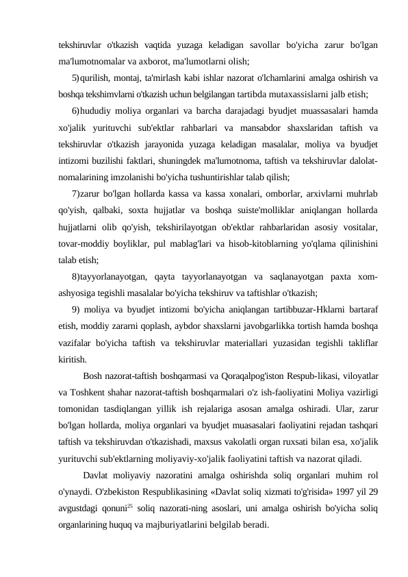 tekshiruvlar  o'tkazish  vaqtida  yuzaga  keladigan  savollar  bo'yicha  zarur  bo'lgan
ma'lumotnomalar va axborot, ma'lumotlarni olish;
5)qurilish, montaj, ta'mirlash kabi ishlar nazorat o'lchamlarini amalga oshirish va
boshqa tekshimvlarni o'tkazish uchun belgilangan tartibda mutaxassislarni jalb etish;
6)hududiy moliya organlari va barcha darajadagi byudjet muassasalari hamda
xo'jalik  yurituvchi  sub'ektlar  rahbarlari  va  mansabdor  shaxslaridan  taftish  va
tekshiruvlar  o'tkazish  jarayonida  yuzaga  keladigan  masalalar,  moliya  va  byudjet
intizomi buzilishi faktlari, shuningdek ma'lumotnoma, taftish va tekshiruvlar dalolat-
nomalarining imzolanishi bo'yicha tushuntirishlar talab qilish;
7)zarur bo'lgan hollarda kassa va kassa xonalari, omborlar, arxivlarni muhrlab
qo'yish,  qalbaki,  soxta  hujjatlar  va  boshqa  suiste'molliklar  aniqlangan  hollarda
hujjatlarni  olib qo'yish,  tekshirilayotgan  ob'ektlar  rahbarlaridan asosiy  vositalar,
tovar-moddiy boyliklar, pul mablag'lari va hisob-kitoblarning yo'qlama qilinishini
talab etish;
8)tayyorlanayotgan,  qayta  tayyorlanayotgan  va  saqlanayotgan  paxta  xom-
ashyosiga tegishli masalalar bo'yicha tekshiruv va taftishlar o'tkazish;
9) moliya va byudjet intizomi bo'yicha aniqlangan tartibbuzar-Hklarni bartaraf
etish, moddiy zararni qoplash, aybdor shaxslarni javobgarlikka tortish hamda boshqa
vazifalar  bo'yicha taftish va  tekshiruvlar  materiallari  yuzasidan  tegishli  takliflar
kiritish.
Bosh nazorat-taftish boshqarmasi va Qoraqalpog'iston Respub-likasi, viloyatlar
va Toshkent shahar nazorat-taftish boshqarmalari o'z ish-faoliyatini Moliya vazirligi
tomonidan tasdiqlangan yillik  ish rejalariga asosan amalga oshiradi. Ular, zarur
bo'lgan hollarda, moliya organlari va byudjet muasasalari faoliyatini rejadan tashqari
taftish va tekshiruvdan o'tkazishadi, maxsus vakolatli organ ruxsati bilan esa, xo'jalik
yurituvchi sub'ektlarning moliyaviy-xo'jalik faoliyatini taftish va nazorat qiladi.
Davlat  moliyaviy nazoratini  amalga  oshirishda  soliq  organlari  muhim  rol
o'ynaydi. O'zbekiston Respublikasining «Davlat soliq xizmati to'g'risida» 1997 yil 29
avgustdagi qonuni25 soliq nazorati-ning asoslari, uni amalga oshirish bo'yicha soliq
organlarining huquq va majburiyatlarini belgilab beradi.
