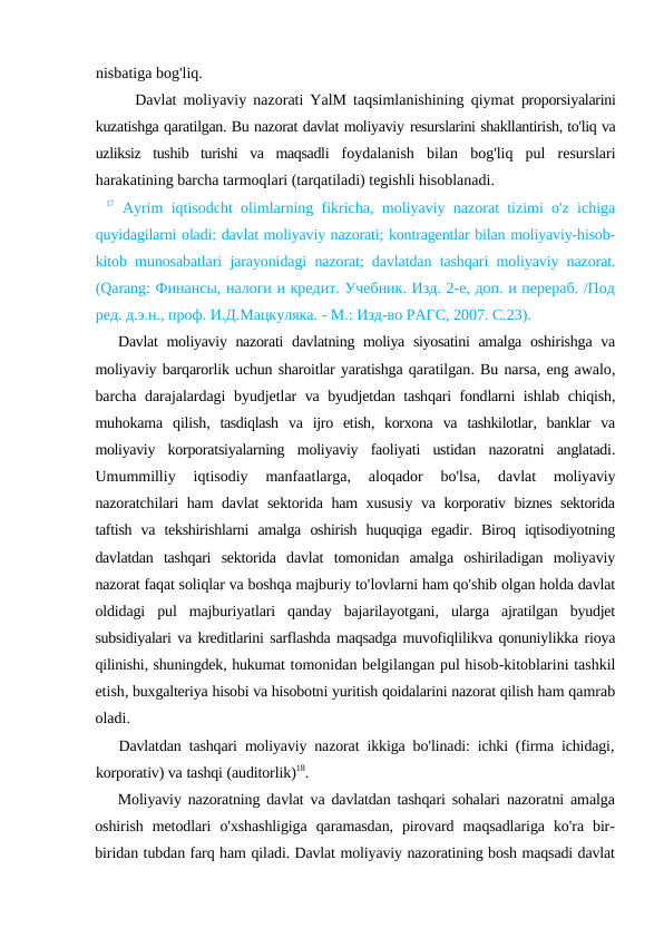 nisbatiga bog'liq.
Davlat moliyaviy nazorati YalM taqsimlanishining qiymat  proporsiyalarini
kuzatishga qaratilgan. Bu nazorat davlat moliyaviy resurslarini shakllantirish, to'liq va
uzliksiz  tushib  turishi  va  maqsadli  foydalanish  bilan  bog'liq  pul  resurslari
harakatining barcha tarmoqlari (tarqatiladi) tegishli hisoblanadi.
17 Ayrim iqtisodcht olimlarning fikricha, moliyaviy nazorat tizimi o'z ichiga
quyidagilarni oladi: davlat moliyaviy nazorati; kontragentlar bilan moliyaviy-hisob-
kitob  munosabatlari jarayonidagi nazorat; davlatdan tashqari moliyaviy nazorat.
(Qarang: Финансы, налоги и кредит. Учебник. Изд. 2-е, доп. и перераб. /Под
ред. д.э.н., проф. И.Д.Мацкуляка. - М.: Изд-во РАГС, 2007. С.23).
Davlat moliyaviy nazorati davlatning moliya siyosatini amalga oshirishga va
moliyaviy barqarorlik uchun sharoitlar yaratishga qaratilgan. Bu narsa, eng awalo,
barcha darajalardagi byudjetlar va byudjetdan tashqari fondlarni ishlab chiqish,
muhokama qilish,  tasdiqlash va ijro etish,  korxona va tashkilotlar,  banklar va
moliyaviy korporatsiyalarning moliyaviy faoliyati ustidan nazoratni anglatadi.
Umummilliy 
iqtisodiy 
manfaatlarga,
 aloqador 
bo'lsa,
 davlat 
moliyaviy
nazoratchilari ham davlat sektorida ham xususiy va korporativ biznes sektorida
taftish va tekshirishlarni amalga oshirish huquqiga egadir.  Biroq iqtisodiyotning
davlatdan tashqari sektorida davlat tomonidan amalga oshiriladigan moliyaviy
nazorat faqat soliqlar va boshqa majburiy to'lovlarni ham qo'shib olgan holda davlat
oldidagi pul majburiyatlari qanday bajarilayotgani,  ularga ajratilgan byudjet
subsidiyalari va kreditlarini sarflashda maqsadga muvofiqlilikva qonuniylikka rioya
qilinishi, shuningdek, hukumat tomonidan belgilangan pul hisob-kitoblarini tashkil
etish, buxgalteriya hisobi va hisobotni yuritish qoidalarini nazorat qilish ham qamrab
oladi.
Davlatdan tashqari moliyaviy nazorat ikkiga bo'linadi:  ichki (firma ichidagi,
korporativ) va tashqi (auditorlik)18.
Moliyaviy nazoratning davlat va davlatdan tashqari sohalari nazoratni amalga
oshirish metodlari o'xshashligiga qaramasdan,  pirovard maqsadlariga ko'ra bir-
biridan tubdan farq ham qiladi. Davlat moliyaviy nazoratining bosh maqsadi davlat
