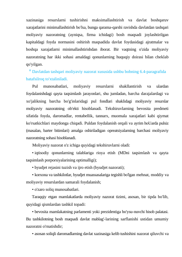 xazinasiga resurslarni tushirishni maksimallashtirish va davlat boshqaruv
xarajatlarini minimallashtirish bo'lsa, bunga qarama-qarshi ravishda davlatdan tashqari
moliyaviy nazoratning (ayniqsa,  firma ichidagi)  bosh maqsadi joylashtirilgan
kapitaldagi foyda normasini oshirish maqsadida davlat foydasidagi ajratmalar va
boshqa xarajatlarni minimallashtirishdan iborat.  Bir vaqtning o'zida moliyaviy
nazoratning har ikki sohasi amaldagi qonunlarning huquqiy doirasi bilan cheklab
qo'yilgan.
18 Davlatdan tashqari moliyaviy nazorat xususida ushbu bobning 6.4-paragrafida 
batafsilroq to'xtaliniladi.
Pul 
munosabatlari,
 moliyaviy 
resurslarni 
shakllantirish 
va 
ulardan
foydalanishdagi qayta taqsimlash jarayonlari, shu jumladan, barcha darajalardagi va
xo'jalikning barcha bo'g'inlaridagi pul fondlari shaklidagi moliyaviy resurslar
moliyaviy nazoratning ob'ekti hisoblanadi.  Tekshiruvlarning bevosita predmeti
sifatida foyda,  daromadlar,  rentabellik,  tannarx,  muomala xarajatlari kabi qiymat
ko'rsatkichlari maydonga chiqadi. Puldan foydalanish orqali va ayrim hoUarda pulsiz
(masalan, barter bitimlari) amalga oshiriladigan  opreatsiyalarning barchasi moliyaviy
nazoratning sohasi hisoblanadi.
Moliyaviy nazorat o'z ichiga quyidagi tekshiruvlarni oladi:
• iqtisodiy  qonunlarning  talablariga  rioya  etish  (MDni  taqsimlash  va  qayta
taqsimlash porporsiyalarining optimalligi);
• byudjet rejasini tuzish va ijro etish (byudjet nazorati);
• korxona va tashkilotlar, byudjet muassasalariga tegishli bo'lgan mehnat, moddiy va
moliyaviy resurslardan samarali foydalanish;
• o'zaro soliq munosabatlari.
Taraqqiy etgan mamlakatlarda moliyaviy nazorat tizimi, asosan, bir tipda bo'lib,
quyidagi qismlardan tashkil topadi:
• bevosita mamlakatning parlamenti yoki prezidentiga bo'ysu-nuvchi hisob palatasi.
Bu tashkilotning bosh maqsadi davlat mablag'-larining sarflanishi ustidan umumiy
nazoratni o'rnatishdir;
• asosan soliqli daromadlarning davlat xazinasiga kelib tushishini nazorat qiluvchi va
