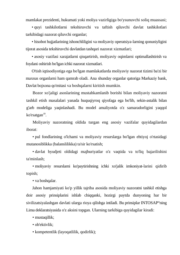 mamlakat prezidenti, hukumati yoki moliya vazirligiga bo'ysunuvchi soliq muassasi;
• quyi  tashkilotlarni  tekshiruvchi  va  taftish  qiluvchi  davlat  tashkilotlari
tarkibidagi nazorat qiluvchi organlar;
• hisobot hujjatlarining ishonchliligini va moliyaviy operatsiya-larning qonuniyligini
tijorat asosida tekshiruvchi davlatdan tashqari nazorat xizmatlari;
• asosiy vazifasi xarajatlarni qisqartirish, moliyaviy oqimlarni optimallashtirish va
foydani oshirish bo'lgan ichki nazorat xizmatlari.
O'tish iqtisodiyotiga ega bo'lgan mamlakatlarda moliyaviy nazorat tizimi ba'zi bir
maxsus organlarni ham qamrab oladi. Ana shunday organlar qatoriga Markaziy bank,
Davlat bojxona qo'mitasi va boshqalarni kiritish mumkin.
Bozor xo'jaligi asoslarining mustahkamlanib borishi bilan moliyaviy nazoratni
tashkil etish masalalari yanada huquqiyroq  qiyofaga ega bo'lib, sekin-astalik bilan
g'arb  modeliga  yaqinlashadi.  Bu  model  amaliyotda  o'z  samaradorligini  yaqqol
ko'rsatgan19.
Moliyaviy  nazoratning  oldida  turgan  eng  asosiy  vazifalar  quyidagilardan
iborat:
• pul fondlarining o'lchami va moliyaviy resurslarga bo'lgan  ehtiyoj o'rtasidagi
mutanosiblikka (balanslilikka) ta'sir ko'rsatish;
• davlat  byudjeti  oldidagi  majburiyatlar  o'z  vaqtida  va  to'liq  bajarilishini
ta'minlash;
• moliyaviy  resurslarni  ko'paytirishning  ichki  xo'jalik  imkoniyat-larini  qidirib
topish;
• va boshqalar.
Jahon hamjamiyati ko'p yillik tajriba asosida moliyaviy nazoratni tashkil etishga
doir asosiy prinsiplarini ishlab chiqqanki,  hozirgi paytda dunyoning har bir
sivilizatsiyalashgan davlati ularga rioya qilishga intiladi. Bu prinsiplar INTOSAP°ning
Lima deklaratsiyasida o'z aksini topgan. Ularning tarkibiga quyidagilar kiradi:
• mustaqillik;
• ob'ektivlik;
• kompetentlik (layoqatlilik, qodirlik);
