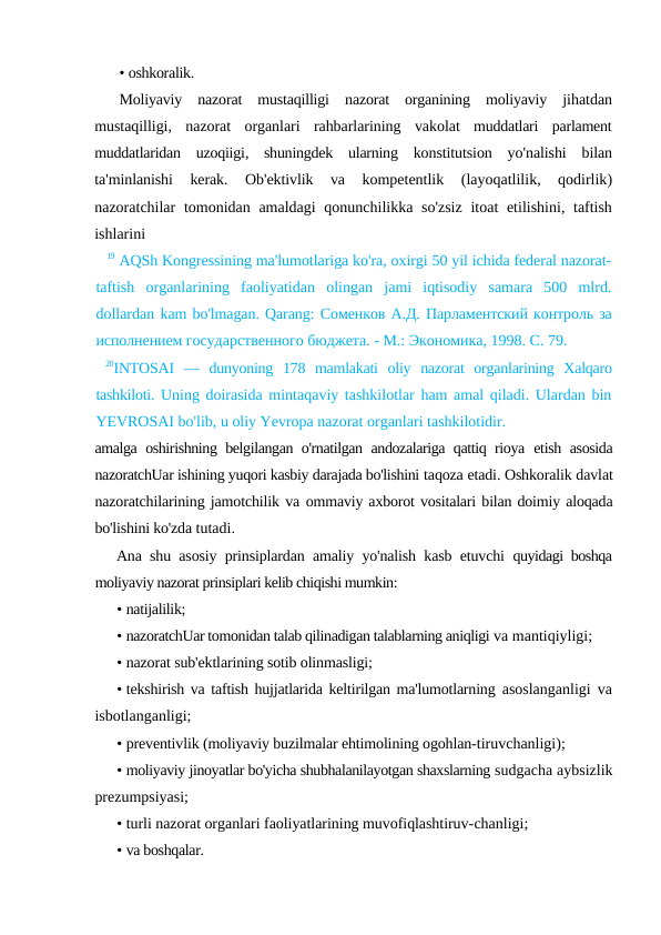 • oshkoralik.
Moliyaviy nazorat mustaqilligi nazorat organining moliyaviy jihatdan
mustaqilligi,  nazorat organlari rahbarlarining vakolat muddatlari parlament
muddatlaridan uzoqiigi,  shuningdek ularning konstitutsion yo'nalishi bilan
ta'minlanishi 
kerak.
 Ob'ektivlik 
va 
kompetentlik 
(layoqatlilik,
 qodirlik)
nazoratchilar tomonidan amaldagi qonunchilikka so'zsiz itoat etilishini,  taftish
ishlarini
19 AQSh Kongressining ma'lumotlariga ko'ra, oxirgi 50 yil ichida federal nazorat-
taftish  organlarining  faoliyatidan  olingan  jami  iqtisodiy  samara  500  mlrd.
dollardan kam bo'lmagan. Qarang: Соменков А.Д. Парламентский контроль за
исполнением государственного бюджета. - М.: Экономика, 1998. С. 79.
20INTOSAI  —  dunyoning  178  mamlakati  oliy  nazorat  organlarining  Xalqaro
tashkiloti. Uning doirasida mintaqaviy tashkilotlar ham amal qiladi. Ulardan bin
YEVROSAI bo'lib, u oliy Yevropa nazorat organlari tashkilotidir.
amalga oshirishning belgilangan o'rnatilgan andozalariga qattiq rioya  etish asosida
nazoratchUar ishining yuqori kasbiy darajada bo'lishini taqoza etadi. Oshkoralik davlat
nazoratchilarining jamotchilik va ommaviy axborot vositalari bilan doimiy aloqada
bo'lishini ko'zda tutadi.
Ana shu asosiy prinsiplardan amaliy yo'nalish kasb etuvchi  quyidagi boshqa
moliyaviy nazorat prinsiplari kelib chiqishi mumkin:
• natijalilik;
• nazoratchUar tomonidan talab qilinadigan talablarning aniqligi va mantiqiyligi;
• nazorat sub'ektlarining sotib olinmasligi;
• tekshirish va taftish hujjatlarida keltirilgan ma'lumotlarning  asoslanganligi va
isbotlanganligi;
• preventivlik (moliyaviy buzilmalar ehtimolining ogohlan-tiruvchanligi);
• moliyaviy jinoyatlar bo'yicha shubhalanilayotgan shaxslarning sudgacha aybsizlik
prezumpsiyasi;
• turli nazorat organlari faoliyatlarining muvofiqlashtiruv-chanligi;
• va boshqalar.
