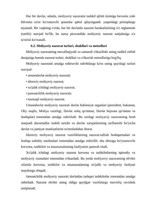 Har bir davlat, odatda, moliyaviy nazoratni tashkil qilish tizimiga bevosita yoki
bilvosita ta'sir ko'rsatuvchi qonunlar qabul qilayotgandi.  yuqoridagi prinsiplarga
tayanadi. Bir vaqtning o'zida, har bir davlatda nazorat harakatlarining o'z reglamenti
(tartibi)  mavjud bo'lib,  bu narsa pirovardida moliyaviy nazorat natijalariga o'z
ta'sirini ko'rsatadi.
6.2. Moliyaviy nazorat turlari, shakllari va metodlari
Moliyaviy nazoratning muvaffaqiyatli va samarali o'tkazilishi uning tashkil etilish
darajasiga hamda nazorat turlari, shakllari va o'tkazish metodlariga bog'liq.
Moliyaviy nazoratni amalga oshiruvchi sub'ektlarga ko'ra uning  quyidagi turlari
mavjud:
• umumdavlat moliyaviy nazorati;
• idoraviy moliyaviy nazorat;
• xo'jalik ichidagi moliyaviy nazorat;
• jamoatchilik moliyaviy nazorati;
• mustaqil moliyaviy nazorat.
Umumdavlat moliyaviy nazorati davlat hokimiyat organlari (prezident, hukumat,
Oliy majlis,  Moliya vazirligi,  Davlat soliq qo'mitasi,  Davlat bojxona qo'mitasi va
boshqalar)  tomonidan amalga oshiriladi.  Bu turdagi moliyaviy nazoratning bosh
maqsadi daromadlar tushib turishi va davlat xarajatlarining sarflanishi bo'yicha
davlat va jamiyat manfaatlarini ta'minlashdan iborat.
Idoraviy moliyaviy nazorat vazirliklarning nazorat-taftish boshqarmalari va
boshqa tarkibiy tuzilmalari tomonidan amalga oshirilib, shu idoraga bo'ysunuvchi
korxona, tashkilot va muassasalaming faoliyatini qamrab oladi.
Xo'jalik ichidagi moliyaviy nazorat korxona va tashkilotlarning iqtisodiy va
moliyaviy xizmatlari tomonidan o'tkaziladi. Bu yerda moliyaviy nazoratning ob'ekti
sifatida korxona,  tashkilot va muassasalaming xo'jalik va moliyaviy faoliyati
maydonga chiqadi.
Jamoatchilik moliyaviy nazorati davlatdan tashqari tashkilotlar tomonidan amalga
oshiriladi.  Nazorat  ob'ekti  uning  oldiga  quyilgan  vazifalarga  muvofiq  ravishda
aniqlanadi.

