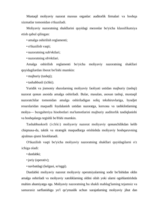Mustaqil  moliyaviy  nazorat  maxsus  organlar:  auditorlik  firmalari  va  boshqa
xizmatlar tomonidan o'tkaziladi.
Moliyaviy nazoratning shakllarini  quyidagi  mezonlar  bo'yicha  klassifikatsiya
etish qabul qilingan:
• amalga oshirilish reglamenti;
• o'tkazilish vaqti;
• nazoratning sub'ektlari;
• nazoratning ob'ektlari.
Amalga oshirilish reglamenti bo'yicha moliyaviy nazoratning shakllari
quyidagilardan iborat bo'lishi mumkin:
• majburiy (tashqi);
• tashabbusli (ichki).
Yuridik va jismoniy shaxslarning moliyaviy faoliyati ustidan majburiy (tashqi)
nazorat qonun asosida amalga oshiriladi.  Bular,  masalan,  asosan tashqi,  mustaqil
nazoratchilar tomonidan amalga oshiriladigan soliq tekshiruvlariga,  byudjet
resurslaridan maqsadli foydalanish ustidan nazoratga,  korxona va tashkilotlarning
moliya— buxgalteriya hisobotlari ma'lumotlarini majburiy auditorlik tasdiqlanishi
va boshqalarga tegishli bo'Hshi mumkin.
Tashabbuskorli (ichki) moliyaviy nazorat moliyaviy qonunchilikdan kelib
chiqmasa-da,  taktik va strategik maqsadlarga erishishda moliyaviy boshqaruvning
ajralmas qismi hisoblanadi.
O'tkazilish vaqti bo'yicha moliyaviy nazoratning shakllari quyidagilarni o'z
ichiga oladi:
•dastlabki;
•joriy (operativ);
•navbatdagi (kelgusi, so'nggi).
Dastlabki moliyaviy nazorat moliyaviy operatsiyalarning sodir bo'lishidan oldin
amalga oshiriladi va moliyaviy xatoliklarning oldini olish yoki ularni ogohlantirishda
muhim ahamiyatga ega. Moliyaviy nazoratning bu shakli mablag'laming tejamsiz va
samarasiz sarflanishiga yo'l qo'ymaslik uchun xarajatlarning moliyaviy jihat dan
