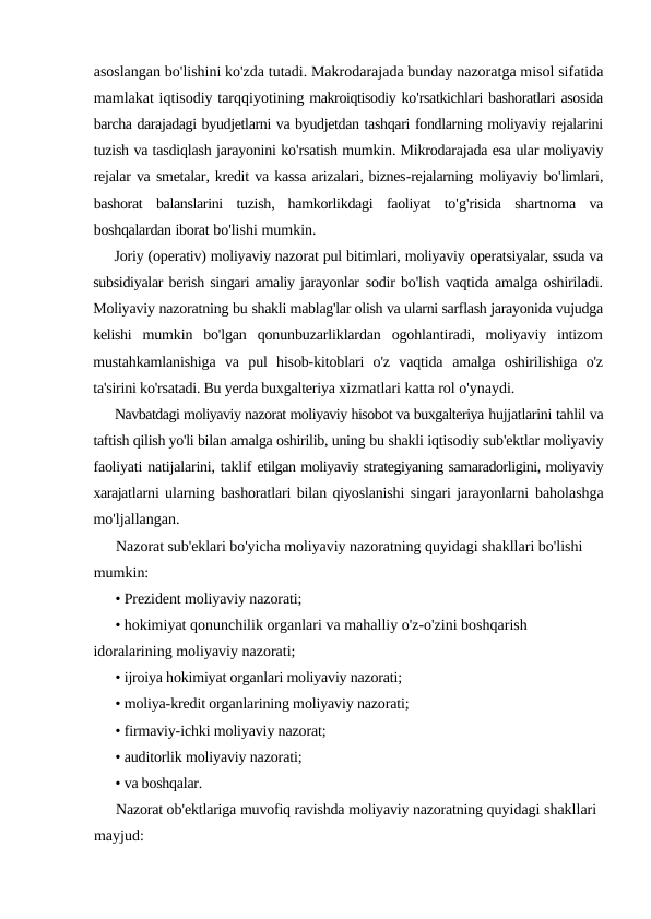 asoslangan bo'lishini ko'zda tutadi. Makrodarajada bunday nazoratga misol sifatida
mamlakat iqtisodiy tarqqiyotining makroiqtisodiy ko'rsatkichlari bashoratlari asosida
barcha darajadagi byudjetlarni va byudjetdan tashqari fondlarning moliyaviy rejalarini
tuzish va tasdiqlash jarayonini ko'rsatish mumkin. Mikrodarajada esa ular moliyaviy
rejalar va smetalar, kredit va kassa arizalari, biznes-rejalarning moliyaviy bo'limlari,
bashorat balanslarini tuzish,  hamkorlikdagi faoliyat to'g'risida shartnoma va
boshqalardan iborat bo'lishi mumkin.
Joriy (operativ) moliyaviy nazorat pul bitimlari, moliyaviy operatsiyalar, ssuda va
subsidiyalar berish singari amaliy jarayonlar sodir bo'lish vaqtida amalga oshiriladi.
Moliyaviy nazoratning bu shakli mablag'lar olish va ularni sarflash jarayonida vujudga
kelishi  mumkin  bo'lgan  qonunbuzarliklardan  ogohlantiradi,  moliyaviy  intizom
mustahkamlanishiga  va  pul  hisob-kitoblari  o'z  vaqtida  amalga  oshirilishiga  o'z
ta'sirini ko'rsatadi. Bu yerda buxgalteriya xizmatlari katta rol o'ynaydi.
Navbatdagi moliyaviy nazorat moliyaviy hisobot va buxgalteriya hujjatlarini tahlil va
taftish qilish yo'li bilan amalga oshirilib, uning bu shakli iqtisodiy sub'ektlar moliyaviy
faoliyati natijalarini, taklif etilgan moliyaviy strategiyaning samaradorligini, moliyaviy
xarajatlarni ularning bashoratlari bilan qiyoslanishi singari jarayonlarni baholashga
mo'ljallangan.
Nazorat sub'eklari bo'yicha moliyaviy nazoratning quyidagi shakllari bo'lishi 
mumkin:
• Prezident moliyaviy nazorati;
• hokimiyat qonunchilik organlari va mahalliy o'z-o'zini boshqarish 
idoralarining moliyaviy nazorati;
• ijroiya hokimiyat organlari moliyaviy nazorati;
• moliya-kredit organlarining moliyaviy nazorati;
• firmaviy-ichki moliyaviy nazorat;
• auditorlik moliyaviy nazorati;
• va boshqalar.
Nazorat ob'ektlariga muvofiq ravishda moliyaviy nazoratning quyidagi shakllari 
mayjud:
