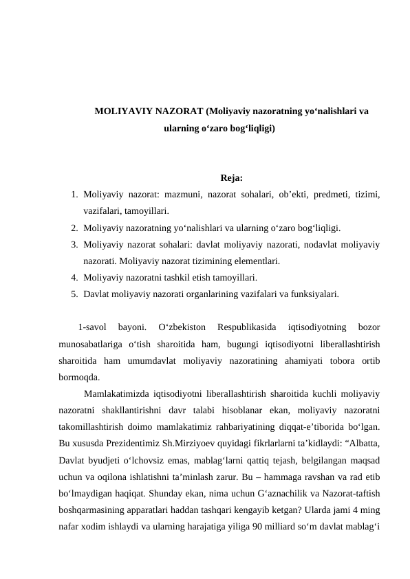 MOLIYAVIY NAZORAT (Moliyaviy nazoratning yo‘nalishlari va
ularning o‘zaro bog‘liqligi)
Reja:
1. Moliyaviy nazorat: mazmuni, nazorat sohalari, ob’ekti, predmeti, tizimi,
vazifalari, tamoyillari.
2. Moliyaviy nazoratning yo‘nalishlari va ularning o‘zaro bog‘liqligi.
3. Moliyaviy nazorat sohalari: davlat moliyaviy nazorati, nodavlat moliyaviy
nazorati. Moliyaviy nazorat tizimining elementlari.
4. Moliyaviy nazoratni tashkil etish tamoyillari.
5. Davlat moliyaviy nazorati organlarining vazifalari va funksiyalari. 
1-savol  bayoni.  O‘zbekiston  Respublikasida  iqtisodiyotning  bozor
munosabatlariga  o‘tish  sharoitida  ham,  bugungi  iqtisodiyotni  liberallashtirish
sharoitida  ham  umumdavlat  moliyaviy  nazoratining  ahamiyati  tobora  ortib
bormoqda.
      Mamlakatimizda iqtisodiyotni liberallashtirish sharoitida kuchli moliyaviy
nazoratni  shakllantirishni  davr  talabi  hisoblanar  ekan,  moliyaviy  nazoratni
takomillashtirish doimo mamlakatimiz rahbariyatining diqqat-e’tiborida bo‘lgan.
Bu xususda Prezidentimiz Sh.Mirziyoev quyidagi fikrlarlarni ta’kidlaydi: “Albatta,
Davlat byudjeti o‘lchovsiz emas, mablag‘larni qattiq tejash, belgilangan maqsad
uchun va oqilona ishlatishni ta’minlash zarur. Bu – hammaga ravshan va rad etib
bo‘lmaydigan haqiqat. Shunday ekan, nima uchun G‘aznachilik va Nazorat-taftish
boshqarmasining apparatlari haddan tashqari kengayib ketgan? Ularda jami 4 ming
nafar xodim ishlaydi va ularning harajatiga yiliga 90 milliard so‘m davlat mablag‘i
