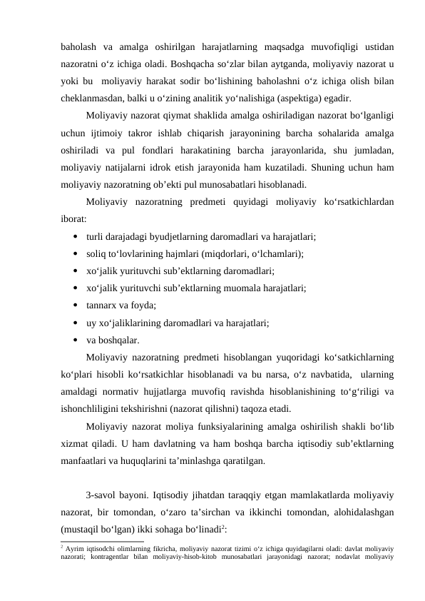 baholash  va  amalga  oshirilgan  harajatlarning  maqsadga  muvofiqligi  ustidan
nazoratni o‘z ichiga oladi. Boshqacha so‘zlar bilan aytganda, moliyaviy nazorat u
yoki bu  moliyaviy harakat sodir bo‘lishining baholashni o‘z ichiga olish bilan
cheklanmasdan, balki u o‘zining analitik yo‘nalishiga (aspektiga) egadir.
Moliyaviy nazorat qiymat shaklida amalga oshiriladigan nazorat bo‘lganligi
uchun  ijtimoiy  takror  ishlab  chiqarish  jarayonining  barcha  sohalarida  amalga
oshiriladi  va  pul  fondlari  harakatining  barcha  jarayonlarida,  shu  jumladan,
moliyaviy natijalarni idrok etish jarayonida ham kuzatiladi. Shuning uchun ham
moliyaviy nazoratning ob’ekti pul munosabatlari hisoblanadi.
Moliyaviy  nazoratning  predmeti  quyidagi  moliyaviy  ko‘rsatkichlardan
iborat:

turli darajadagi byudjetlarning daromadlari va harajatlari;

soliq to‘lovlarining hajmlari (miqdorlari, o‘lchamlari);

xo‘jalik yurituvchi sub’ektlarning daromadlari;

xo‘jalik yurituvchi sub’ektlarning muomala harajatlari;

tannarx va foyda;

uy xo‘jaliklarining daromadlari va harajatlari;

va boshqalar. 
Moliyaviy nazoratning predmeti hisoblangan yuqoridagi ko‘satkichlarning
ko‘plari hisobli ko‘rsatkichlar hisoblanadi va bu narsa, o‘z navbatida,  ularning
amaldagi normativ hujjatlarga muvofiq ravishda hisoblanishining to‘g‘riligi va
ishonchliligini tekshirishni (nazorat qilishni) taqoza etadi.
Moliyaviy nazorat moliya funksiyalarining amalga oshirilish shakli bo‘lib
xizmat qiladi. U ham davlatning va ham boshqa barcha iqtisodiy sub’ektlarning
manfaatlari va huquqlarini ta’minlashga qaratilgan.
3-savol bayoni. Iqtisodiy jihatdan taraqqiy etgan mamlakatlarda moliyaviy
nazorat, bir tomondan, o‘zaro ta’sirchan va ikkinchi tomondan, alohidalashgan
(mustaqil bo‘lgan) ikki sohaga bo‘linadi2:
2 Ayrim iqtisodchi olimlarning fikricha, moliyaviy nazorat tizimi o‘z ichiga quyidagilarni oladi: davlat moliyaviy
nazorati;  kontragentlar  bilan  moliyaviy-hisob-kitob  munosabatlari  jarayonidagi  nazorat;  nodavlat  moliyaviy
