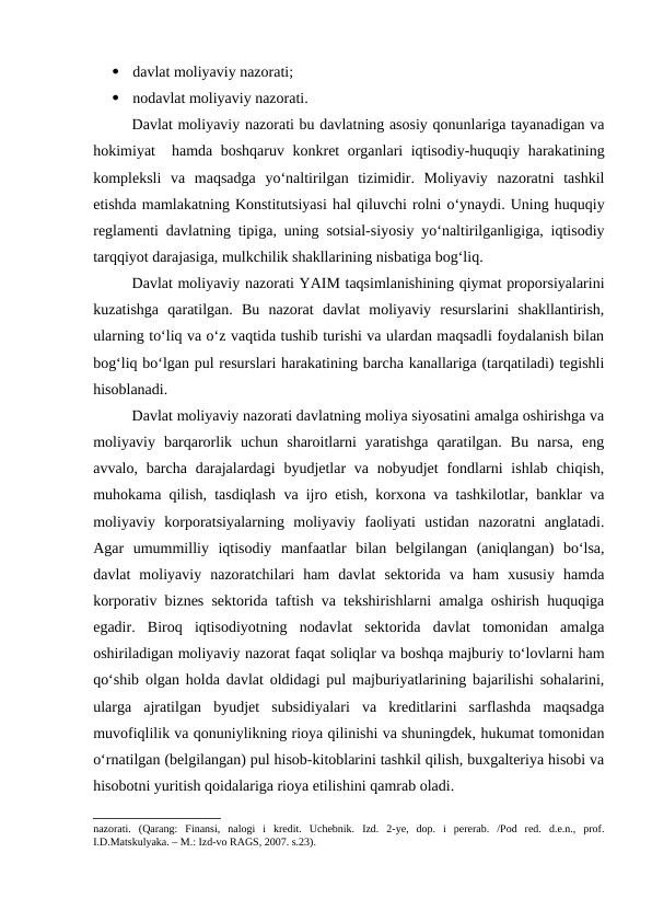 
davlat moliyaviy nazorati;

nodavlat moliyaviy nazorati.
Davlat moliyaviy nazorati bu davlatning asosiy qonunlariga tayanadigan va
hokimiyat  hamda boshqaruv konkret organlari iqtisodiy-huquqiy harakatining
kompleksli  va  maqsadga  yo‘naltirilgan  tizimidir.  Moliyaviy  nazoratni  tashkil
etishda mamlakatning Konstitutsiyasi hal qiluvchi rolni o‘ynaydi. Uning huquqiy
reglamenti davlatning tipiga, uning sotsial-siyosiy yo‘naltirilganligiga, iqtisodiy
tarqqiyot darajasiga, mulkchilik shakllarining nisbatiga bog‘liq.
Davlat moliyaviy nazorati YAIM taqsimlanishining qiymat proporsiyalarini
kuzatishga  qaratilgan.  Bu  nazorat  davlat  moliyaviy  resurslarini  shakllantirish,
ularning to‘liq va o‘z vaqtida tushib turishi va ulardan maqsadli foydalanish bilan
bog‘liq bo‘lgan pul resurslari harakatining barcha kanallariga (tarqatiladi) tegishli
hisoblanadi. 
Davlat moliyaviy nazorati davlatning moliya siyosatini amalga oshirishga va
moliyaviy  barqarorlik  uchun  sharoitlarni  yaratishga  qaratilgan.  Bu  narsa,  eng
avvalo, barcha darajalardagi  byudjetlar  va nobyudjet  fondlarni  ishlab chiqish,
muhokama qilish, tasdiqlash va ijro etish, korxona va tashkilotlar, banklar va
moliyaviy  korporatsiyalarning  moliyaviy  faoliyati  ustidan  nazoratni  anglatadi.
Agar  umummilliy  iqtisodiy  manfaatlar  bilan  belgilangan  (aniqlangan)  bo‘lsa,
davlat  moliyaviy  nazoratchilari  ham  davlat  sektorida  va  ham  xususiy  hamda
korporativ biznes sektorida taftish va tekshirishlarni amalga oshirish huquqiga
egadir.  Biroq  iqtisodiyotning  nodavlat  sektorida  davlat  tomonidan  amalga
oshiriladigan moliyaviy nazorat faqat soliqlar va boshqa majburiy to‘lovlarni ham
qo‘shib olgan holda davlat oldidagi pul majburiyatlarining bajarilishi sohalarini,
ularga  ajratilgan  byudjet  subsidiyalari  va  kreditlarini  sarflashda  maqsadga
muvofiqlilik va qonuniylikning rioya qilinishi va shuningdek, hukumat tomonidan
o‘rnatilgan (belgilangan) pul hisob-kitoblarini tashkil qilish, buxgalteriya hisobi va
hisobotni yuritish qoidalariga rioya etilishini qamrab oladi.
nazorati.  (Qarang:  Finansi,  nalogi  i  kredit.  Uchebnik.  Izd.  2-ye,  dop.  i  pererab.  /Pod  red.  d.e.n.,  prof.
I.D.Matskulyaka. – M.: Izd-vo RAGS, 2007. s.23).
