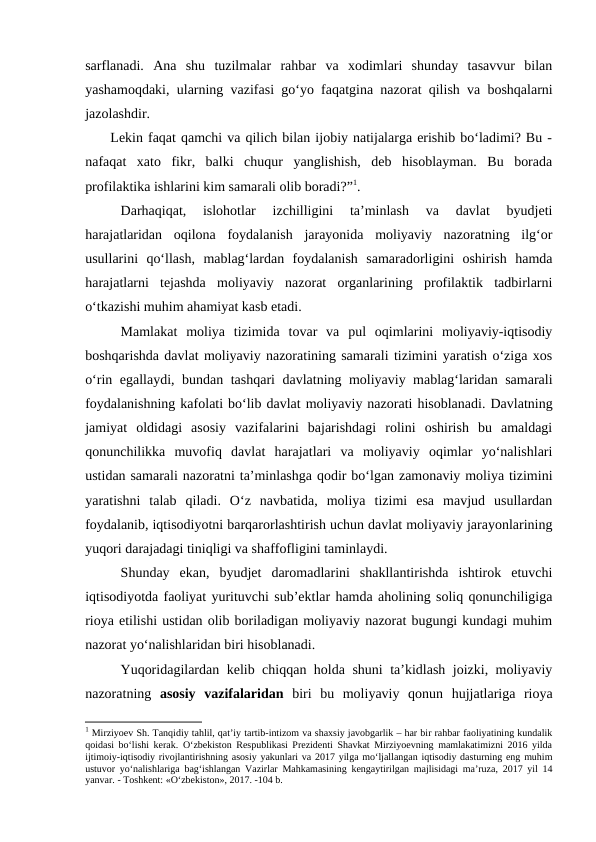 sarflanadi.  Ana  shu  tuzilmalar  rahbar  va  xodimlari  shunday  tasavvur  bilan
yashamoqdaki, ularning vazifasi go‘yo faqatgina nazorat qilish va boshqalarni
jazolashdir.
     Lekin faqat qamchi va qilich bilan ijobiy natijalarga erishib bo‘ladimi? Bu -
nafaqat  xato  fikr,  balki  chuqur  yanglishish,  deb  hisoblayman.  Bu  borada
profilaktika ishlarini kim samarali olib boradi?”1. 
Darhaqiqat,  islohotlar  izchilligini  ta’minlash  va  davlat  byudjeti
harajatlaridan  oqilona  foydalanish  jarayonida  moliyaviy  nazoratning  ilg‘or
usullarini  qo‘llash,  mablag‘lardan  foydalanish  samaradorligini  oshirish  hamda
harajatlarni  tejashda  moliyaviy  nazorat  organlarining  profilaktik  tadbirlarni
o‘tkazishi muhim ahamiyat kasb etadi. 
Mamlakat  moliya  tizimida  tovar  va  pul  oqimlarini  moliyaviy-iqtisodiy
boshqarishda davlat moliyaviy nazoratining samarali tizimini yaratish o‘ziga xos
o‘rin egallaydi, bundan tashqari davlatning moliyaviy mablag‘laridan samarali
foydalanishning kafolati bo‘lib davlat moliyaviy nazorati hisoblanadi. Davlatning
jamiyat  oldidagi  asosiy  vazifalarini  bajarishdagi  rolini  oshirish  bu  amaldagi
qonunchilikka  muvofiq  davlat  harajatlari  va  moliyaviy  oqimlar  yo‘nalishlari
ustidan samarali nazoratni ta’minlashga qodir bo‘lgan zamonaviy moliya tizimini
yaratishni  talab  qiladi.  O‘z  navbatida,  moliya  tizimi  esa  mavjud  usullardan
foydalanib, iqtisodiyotni barqarorlashtirish uchun davlat moliyaviy jarayonlarining
yuqori darajadagi tiniqligi va shaffofligini taminlaydi. 
Shunday  ekan,  byudjet  daromadlarini  shakllantirishda  ishtirok  etuvchi
iqtisodiyotda faoliyat yurituvchi sub’ektlar hamda aholining soliq qonunchiligiga
rioya etilishi ustidan olib boriladigan moliyaviy nazorat bugungi kundagi muhim
nazorat yo‘nalishlaridan biri hisoblanadi. 
Yuqoridagilardan kelib chiqqan holda shuni ta’kidlash joizki, moliyaviy
nazoratning  asosiy  vazifalaridan biri  bu  moliyaviy  qonun  hujjatlariga  rioya
1 Mirziyoev Sh. Tanqidiy tahlil, qat’iy tartib-intizom va shaxsiy javobgarlik – har bir rahbar faoliyatining kundalik
qoidasi bo‘lishi kerak. O‘zbekiston Respublikasi Prezidenti Shavkat Mirziyoevning mamlakatimizni 2016 yilda
ijtimoiy-iqtisodiy rivojlantirishning asosiy yakunlari va 2017 yilga mo‘ljallangan iqtisodiy dasturning eng muhim
ustuvor yo‘nalishlariga bag‘ishlangan Vazirlar Mahkamasining kengaytirilgan majlisidagi ma’ruza, 2017 yil 14
yanvar. - Toshkent: «O‘zbekiston», 2017. -104 b. 
