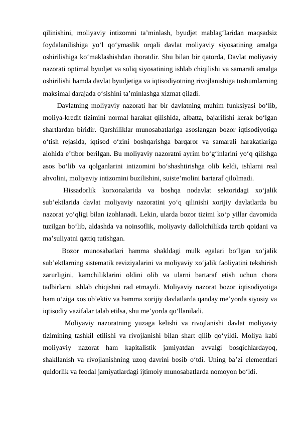 qilinishini,  moliyaviy  intizomni  ta’minlash,  byudjet  mablag‘laridan  maqsadsiz
foydalanilishiga  yo‘l  qo‘ymaslik  orqali  davlat  moliyaviy  siyosatining  amalga
oshirilishiga ko‘maklashishdan iboratdir. Shu bilan bir qatorda, Davlat moliyaviy
nazorati optimal byudjet va soliq siyosatining ishlab chiqilishi va samarali amalga
oshirilishi hamda davlat byudjetiga va iqtisodiyotning rivojlanishiga tushumlarning
maksimal darajada o‘sishini ta’minlashga xizmat qiladi.
Davlatning moliyaviy nazorati har bir davlatning muhim funksiyasi bo‘lib,
moliya-kredit tizimini normal harakat qilishida, albatta, bajarilishi kerak bo‘lgan
shartlardan biridir. Qarshiliklar munosabatlariga asoslangan bozor iqtisodiyotiga
o‘tish  rejasida,  iqtisod  o‘zini  boshqarishga  barqaror  va  samarali  harakatlariga
alohida e’tibor berilgan. Bu moliyaviy nazoratni ayrim bo‘g‘inlarini yo‘q qilishga
asos bo‘lib va qolganlarini intizomini bo‘shashtirishga olib keldi, ishlarni real
ahvolini, moliyaviy intizomini buzilishini, suiste’molini bartaraf qilolmadi.
 Hissadorlik  korxonalarida  va  boshqa  nodavlat  sektoridagi  xo‘jalik
sub’ektlarida davlat  moliyaviy nazoratini  yo‘q  qilinishi  xorijiy davlatlarda  bu
nazorat yo‘qligi bilan izohlanadi. Lekin, ularda bozor tizimi ko‘p yillar davomida
tuzilgan bo‘lib, aldashda va noinsoflik, moliyaviy dallolchilikda tartib qoidani va
ma’suliyatni qattiq tutishgan. 
 Bozor  munosabatlari  hamma  shakldagi  mulk  egalari  bo‘lgan  xo‘jalik
sub’ektlarning sistematik reviziyalarini va moliyaviy xo‘jalik faoliyatini tekshirish
zarurligini,  kamchiliklarini  oldini  olib  va  ularni  bartaraf  etish  uchun  chora
tadbirlarni ishlab chiqishni rad etmaydi. Moliyaviy nazorat bozor iqtisodiyotiga
ham o‘ziga xos ob’ektiv va hamma xorijiy davlatlarda qanday me’yorda siyosiy va
iqtisodiy vazifalar talab etilsa, shu me’yorda qo‘llaniladi.
  Moliyaviy nazoratning yuzaga  kelishi  va rivojlanishi  davlat  moliyaviy
tizimining tashkil etilishi va rivojlanishi bilan shart qilib qo‘yildi. Moliya kabi
moliyaviy  nazorat  ham  kapitalistik  jamiyatdan  avvalgi  bosqichlardayoq,
shakllanish va rivojlanishning uzoq davrini bosib o‘tdi. Uning ba’zi elementlari
quldorlik va feodal jamiyatlardagi ijtimoiy munosabatlarda nomoyon bo‘ldi.
