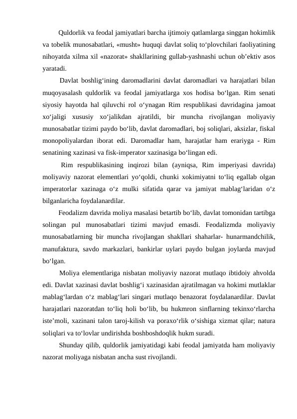 Quldorlik va feodal jamiyatlari barcha ijtimoiy qatlamlarga singgan hokimlik
va tobelik munosabatlari, «musht» huquqi davlat soliq to‘plovchilari faoliyatining
nihoyatda xilma xil «nazorat» shakllarining gullab-yashnashi uchun ob’ektiv asos
yaratadi.
 Davlat boshlig‘ining daromadlarini davlat daromadlari va harajatlari bilan
muqoyasalash quldorlik va feodal jamiyatlarga xos hodisa bo‘lgan. Rim senati
siyosiy hayotda hal qiluvchi rol o‘ynagan Rim respublikasi davridagina jamoat
xo‘jaligi  xususiy  xo‘jalikdan  ajratildi,  bir  muncha  rivojlangan  moliyaviy
munosabatlar tizimi paydo bo‘lib, davlat daromadlari, boj soliqlari, aksizlar, fiskal
monopoliyalardan iborat edi. Daromadlar ham, harajatlar ham erariyga - Rim
senatining xazinasi va fisk-imperator xazinasiga bo‘lingan edi. 
 Rim  respublikasining  inqirozi  bilan  (ayniqsa,  Rim  imperiyasi  davrida)
moliyaviy nazorat elementlari yo‘qoldi, chunki xokimiyatni to‘liq egallab olgan
imperatorlar  xazinaga  o‘z  mulki  sifatida qarar  va  jamiyat  mablag‘laridan  o‘z
bilganlaricha foydalanardilar.
 Feodalizm davrida moliya masalasi betartib bo‘lib, davlat tomonidan tartibga
solingan  pul  munosabatlari  tizimi  mavjud  emasdi.  Feodalizmda  moliyaviy
munosabatlarning bir muncha rivojlangan shakllari shaharlar- hunarmandchilik,
manufaktura, savdo markazlari, bankirlar uylari paydo bulgan joylarda mavjud
bo‘lgan.
 Moliya elementlariga nisbatan moliyaviy nazorat mutlaqo ibtidoiy ahvolda
edi. Davlat xazinasi davlat boshlig‘i xazinasidan ajratilmagan va hokimi mutlaklar
mablag‘lardan o‘z mablag‘lari singari mutlaqo benazorat foydalanardilar. Davlat
harajatlari nazoratdan to‘liq holi bo‘lib, bu hukmron sinflarning tekinxo‘rlarcha
iste’moli, xazinani talon taroj-kilish va poraxo‘rlik o‘sishiga xizmat qilar; natura
soliqlari va to‘lovlar undirishda boshboshdoqlik hukm suradi.
 Shunday qilib, quldorlik jamiyatidagi kabi feodal jamiyatda ham moliyaviy
nazorat moliyaga nisbatan ancha sust rivojlandi.
