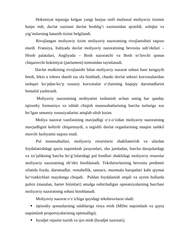  Hokimiyat tepasiga kelgan yangi burjua sinfi mufassal moliyaviy tizimni
barpo  etdi,  davlat  xazinasi  davlat  boshlig‘i  xazinasidan  ajratildi,  soliqlar  va
yig‘imlarning batartib tizimi belgilandi.
 Rivojlangan moliyaviy tizim moliyaviy nazoratning rivojlanishini taqozo
etardi. Fransiya, Italiyada davlat moliyaviy nazoratining bevosita sub’ektlari –
Hisob  palatalari,  Angliyada  –  Bosh  nazoratchi  va  Bosh  to‘lovchi  qonun
chiqaruvchi hokimiyat (parlament) tomonidan tayinlanadi.   
 Davlat mulkining rivojlanishi bilan moliyaviy nazorat sohasi ham kengayib
bordi, lekin u tobora shartli tus ola boshladi, chunki davlat sektori korxonalaridan
tashqari  ko‘pdan-ko‘p  xususiy  korxonalar  o‘zlarining  haqiqiy  daromadlarini
bemalol yashirardi. 
 Moliyaviy  nazoratning  mohiyatini  tushunish  uchun  uning  har  qanday
iqtisodiy  formatsiya  va  ishlab  chiqish  munosabatlarining  barcha  turlariga  xos
bo‘lgan umumiy xususiyatlarini aniqlab olish lozim.
 Moliya nazorat vazifasining mavjudligi o‘z-o‘zidan moliyaviy nazoratning
mavjudligini keltirib chiqarmaydi, u tegishli davlat organlarining muqim tashkil
etuvchi faoliyatini taqozo etadi.
Pul  munosabatlari,  moliyaviy  resurslarni  shakllantirish  va  ulardan
foydalanishdagi qayta taqsimlash jarayonlari, shu jumladan, barcha darajalardagi
va xo‘jalikning barcha bo‘g‘inlaridagi pul fondlari shaklidagi moliyaviy resurslar
moliyaviy nazoratning ob’ekti hisoblanadi. Tekshiruvlarning bevosita predmeti
sifatida foyda, daromadlar, rentabellik, tannarx, muomala harajatlari kabi qiymat
ko‘rsatkichlari maydonga chiqadi.  Puldan foydalanish orqali va ayrim hollarda
pulsiz (masalan, barter bitimlari) amalga oshiriladigan opreatsiyalarning barchasi
moliyaviy nazoratning sohasi hisoblanadi.
Moliyaviy nazorat o‘z ichiga quyidagi tekshiruvlarni oladi:

iqtisodiy qonunlarning talablariga rioya etish (MDni taqsimlash va qayta
taqsimlash proporsiyalarining optimalligi);

byudjet rejasini tuzish va ijro etish (byudjet nazorati);
