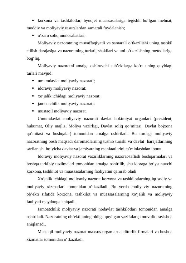 
korxona va tashkilotlar, byudjet muassasalariga tegishli bo‘lgan mehnat,
moddiy va moliyaviy resurslardan samarali foydalanish;

o‘zaro soliq munosabatlari.
Moliyaviy nazoratning muvaffaqiyatli va samarali o‘tkazilishi uning tashkil
etilish darajasiga va nazoratning turlari, shakllari va uni o‘tkazishning metodlariga
bog‘liq.
Moliyaviy nazoratni amalga oshiruvchi sub’ektlarga ko‘ra uning quyidagi
turlari mavjud:

umumdavlat moliyaviy nazorati;

idoraviy moliyaviy nazorat;

xo‘jalik ichidagi moliyaviy nazorat;

jamoatchilik moliyaviy nazorati;

mustaqil moliyaviy nazorat.
Umumdavlat  moliyaviy  nazorati  davlat  hokimiyat  organlari  (prezident,
hukumat, Oliy majlis, Moliya vazirligi, Davlat soliq qo‘mitasi, Davlat bojxona
qo‘mitasi  va  boshqalar)  tomonidan  amalga  oshiriladi.  Bu  turdagi  moliyaviy
nazoratning bosh maqsadi daromadlarning tushib turishi va davlat  harajatlarining
sarflanishi bo‘yicha davlat va jamiyatning manfaatlarini ta’minlashdan iborat.
Idoraviy moliyaviy nazorat vazirliklarning nazorat-taftish boshqarmalari va
boshqa tarkibiy tuzilmalari tomonidan amalga oshirilib, shu idoraga bo‘ysunuvchi
korxona, tashkilot va muassasalarning faoliyatini qamrab oladi.
Xo‘jalik ichidagi moliyaviy nazorat korxona va tashkilotlarning iqtisodiy va
moliyaviy  xizmatlari  tomonidan  o‘tkaziladi.  Bu  yerda  moliyaviy  nazoratning
ob’ekti  sifatida  korxona,  tashkilot  va  muassasalarning  xo‘jalik  va  moliyaviy
faoliyati maydonga chiqadi.
Jamoatchilik moliyaviy nazorati nodavlat tashkilotlari tomonidan amalga
oshiriladi. Nazoratning ob’ekti uning oldiga quyilgan vazifalarga muvofiq ravishda
aniqlanadi.
Mustaqil moliyaviy nazorat maxsus organlar: auditorlik firmalari va boshqa
xizmatlar tomonidan o‘tkaziladi.
