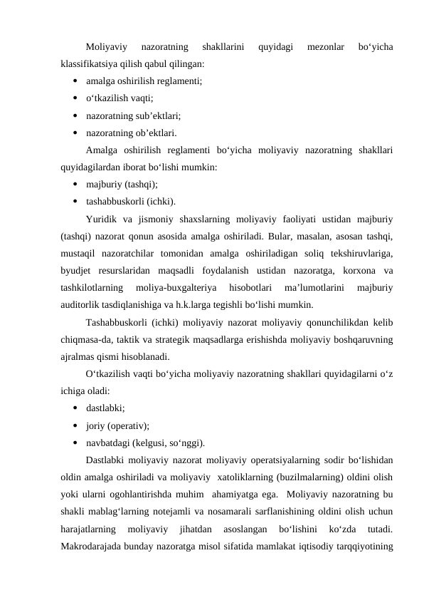 Moliyaviy  nazoratning  shakllarini  quyidagi  mezonlar  bo‘yicha
klassifikatsiya qilish qabul qilingan:

amalga oshirilish reglamenti;

o‘tkazilish vaqti;

nazoratning sub’ektlari;

nazoratning ob’ektlari.
Amalga  oshirilish  reglamenti  bo‘yicha  moliyaviy  nazoratning  shakllari
quyidagilardan iborat bo‘lishi mumkin:

majburiy (tashqi);

tashabbuskorli (ichki).
Yuridik  va  jismoniy  shaxslarning  moliyaviy  faoliyati  ustidan  majburiy
(tashqi) nazorat qonun asosida amalga oshiriladi. Bular, masalan, asosan tashqi,
mustaqil  nazoratchilar  tomonidan  amalga  oshiriladigan  soliq  tekshiruvlariga,
byudjet  resurslaridan  maqsadli  foydalanish  ustidan  nazoratga,  korxona  va
tashkilotlarning  moliya-buxgalteriya  hisobotlari  ma’lumotlarini  majburiy
auditorlik tasdiqlanishiga va h.k.larga tegishli bo‘lishi mumkin.
Tashabbuskorli (ichki) moliyaviy nazorat moliyaviy qonunchilikdan kelib
chiqmasa-da, taktik va strategik maqsadlarga erishishda moliyaviy boshqaruvning
ajralmas qismi hisoblanadi.
O‘tkazilish vaqti bo‘yicha moliyaviy nazoratning shakllari quyidagilarni o‘z
ichiga oladi:

dastlabki;

joriy (operativ);

navbatdagi (kelgusi, so‘nggi).
Dastlabki moliyaviy nazorat moliyaviy operatsiyalarning sodir bo‘lishidan
oldin amalga oshiriladi va moliyaviy  xatoliklarning (buzilmalarning) oldini olish
yoki ularni ogohlantirishda muhim  ahamiyatga ega.  Moliyaviy nazoratning bu
shakli mablag‘larning notejamli va nosamarali sarflanishining oldini olish uchun
harajatlarning  moliyaviy  jihatdan  asoslangan  bo‘lishini  ko‘zda  tutadi.
Makrodarajada bunday nazoratga misol sifatida mamlakat iqtisodiy tarqqiyotining
