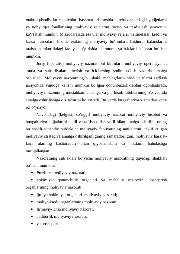 makroiqtisodiy ko‘rsatkichlari bashoratlari asosida barcha darajadagi byudjetlarni
va nobyudjet  fondlarining  moliyaviy rejalarini  tuzish  va tasdiqlash  jarayonini
ko‘rsatish mumkin. Mikrodarajada esa ular moliyaviy rejalar va smetalar, kredit va
kassa   arizalari,  biznes-rejalarning  moliyaviy  bo‘limlari,  bashorat  balanslarini
tuzish, hamkorlikdagi faoliyat to‘g‘risida shartnoma va h.k.lardan iborat bo‘lishi
mumkin.
Joriy (operativ) moliyaviy nazorat pul bitimlari, moliyaviy operatsiyalar,
ssuda  va  subsidiyalarni  berish  va  h.k.larning  sodir  bo‘lish  vaqtida  amalga
oshiriladi. Moliyaviy nazoratning bu shakli mablag‘larni olish va ularni sarflash
jarayonida vujudga kelishi mumkin bo‘lgan qonunbuzarliklardan ogohlantiradi,
moliyaviy intizomning mustahkamlanishiga va pul hisob-kitoblarining o‘z vaqtida
amalga oshirilishiga o‘z ta’sirini ko‘rsatadi. Bu yerda buxgalteriya xizmatlari katta
rol o‘ynaydi.
Navbatdagi  (kelgusi,  so‘nggi)  moliyaviy  nazorat  moliyaviy  hisobot  va
buxgalteriya hujjatlarini tahlil va taftish qilish yo‘li bilan amalga oshirilib, uning
bu shakli iqtisodiy sub’ektlar moliyaviy faoliyatining natijalarini, taklif etilgan
moliyaviy strategiya amalga oshirilganligining samaradorligini, moliyaviy harajat-
larni  ularning  bashoratlari  bilan  qiyoslanishini  va  h.k.larni  baholashga
mo‘ljallangan.
Nazoratning sub’eklari bo‘yicha moliyaviy nazoratning quyidagi shakllari
bo‘lishi mumkin:

Prezident moliyaviy nazorati;

hokimiyat  qonunchilik  organlari  va  mahalliy  o‘z-o‘zini  boshqarish
organlarining moliyaviy nazorati;

ijroiya hokimiyat organlari  moliyaviy nazorati;

moliya-kredit organlarining moliyaviy nazorati;

firmaviy-ichki moliyaviy nazorat;

auditorlik moliyaviy nazorati;

va boshqalar.
