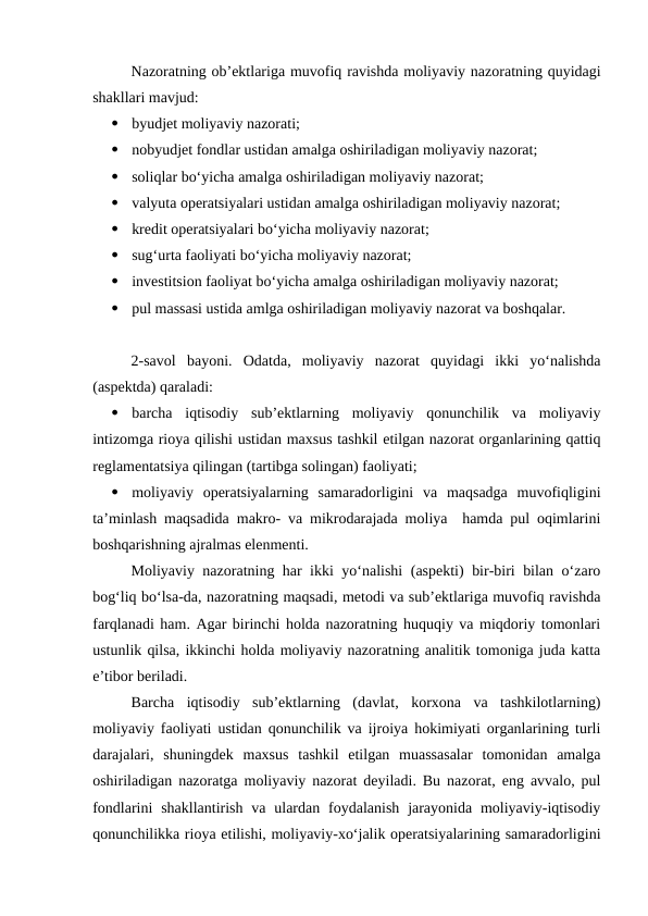 Nazoratning ob’ektlariga muvofiq ravishda moliyaviy nazoratning quyidagi
shakllari mavjud:

byudjet moliyaviy nazorati;

nobyudjet fondlar ustidan amalga oshiriladigan moliyaviy nazorat;

soliqlar bo‘yicha amalga oshiriladigan moliyaviy nazorat;

valyuta operatsiyalari ustidan amalga oshiriladigan moliyaviy nazorat;

kredit operatsiyalari bo‘yicha moliyaviy nazorat;

sug‘urta faoliyati bo‘yicha moliyaviy nazorat;

investitsion faoliyat bo‘yicha amalga oshiriladigan moliyaviy nazorat;

pul massasi ustida amlga oshiriladigan moliyaviy nazorat va boshqalar.
2-savol  bayoni.  Odatda,  moliyaviy  nazorat  quyidagi  ikki  yo‘nalishda
(aspektda) qaraladi:

barcha  iqtisodiy  sub’ektlarning  moliyaviy  qonunchilik  va  moliyaviy
intizomga rioya qilishi ustidan maxsus tashkil etilgan nazorat organlarining qattiq
reglamentatsiya qilingan (tartibga solingan) faoliyati;

moliyaviy  operatsiyalarning  samaradorligini  va  maqsadga  muvofiqligini
ta’minlash maqsadida makro- va mikrodarajada moliya  hamda pul oqimlarini
boshqarishning ajralmas elenmenti.
Moliyaviy nazoratning har ikki yo‘nalishi (aspekti) bir-biri bilan o‘zaro
bog‘liq bo‘lsa-da, nazoratning maqsadi, metodi va sub’ektlariga muvofiq ravishda
farqlanadi ham. Agar birinchi holda nazoratning huquqiy va miqdoriy tomonlari
ustunlik qilsa, ikkinchi holda moliyaviy nazoratning analitik tomoniga juda katta
e’tibor beriladi.
Barcha  iqtisodiy  sub’ektlarning  (davlat,  korxona  va  tashkilotlarning)
moliyaviy faoliyati ustidan qonunchilik va ijroiya hokimiyati organlarining turli
darajalari,  shuningdek  maxsus  tashkil  etilgan  muassasalar  tomonidan  amalga
oshiriladigan nazoratga moliyaviy nazorat deyiladi. Bu nazorat, eng avvalo, pul
fondlarini  shakllantirish  va  ulardan  foydalanish  jarayonida  moliyaviy-iqtisodiy
qonunchilikka rioya etilishi, moliyaviy-xo‘jalik operatsiyalarining samaradorligini
