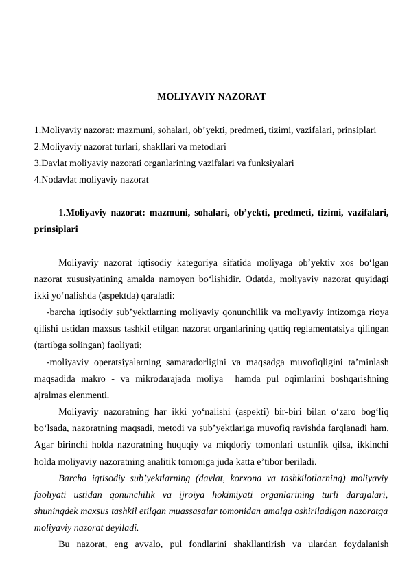 MOLIYAVIY NAZORAT
1.Moliyaviy nazorat: mazmuni, sohalari, ob’yekti, predmeti, tizimi, vazifalari, prinsiplari
2.Moliyaviy nazorat turlari, shakllari va metodlari
3.Davlat moliyaviy nazorati organlarining vazifalari va funksiyalari
4.Nodavlat moliyaviy nazorat
1.Moliyaviy nazorat: mazmuni, sohalari, ob’yekti, predmeti, tizimi, vazifalari,
prinsiplari
Moliyaviy  nazorat  iqtisodiy  kategoriya  sifatida  moliyaga  ob’yektiv  xos  bo‘lgan
nazorat xususiyatining amalda namoyon bo‘lishidir. Odatda, moliyaviy nazorat quyidagi
ikki yo‘nalishda (aspektda) qaraladi:
-barcha iqtisodiy sub’yektlarning moliyaviy qonunchilik va moliyaviy intizomga rioya
qilishi ustidan maxsus tashkil etilgan nazorat organlarining qattiq reglamentatsiya qilingan
(tartibga solingan) faoliyati;
-moliyaviy  operatsiyalarning  samaradorligini  va  maqsadga  muvofiqligini  ta’minlash
maqsadida  makro  -  va  mikrodarajada  moliya   hamda  pul  oqimlarini  boshqarishning
ajralmas elenmenti.
Moliyaviy nazoratning har ikki  yo‘nalishi  (aspekti)  bir-biri  bilan o‘zaro bog‘liq
bo‘lsada, nazoratning maqsadi, metodi va sub’yektlariga muvofiq ravishda farqlanadi ham.
Agar birinchi holda nazoratning huquqiy va miqdoriy tomonlari ustunlik qilsa, ikkinchi
holda moliyaviy nazoratning analitik tomoniga juda katta e’tibor beriladi.
Barcha iqtisodiy sub’yektlarning (davlat, korxona va tashkilotlarning) moliyaviy
faoliyati  ustidan  qonunchilik  va  ijroiya  hokimiyati  organlarining  turli  darajalari,
shuningdek maxsus tashkil etilgan muassasalar tomonidan amalga oshiriladigan nazoratga
moliyaviy nazorat deyiladi. 
Bu  nazorat,  eng  avvalo,  pul  fondlarini  shakllantirish  va  ulardan  foydalanish
