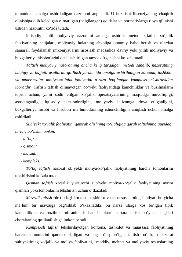 tomonidan amalga oshiriladigan nazoratni anglatadi. U buzilishi litsenziyaning chaqirib
olinishiga olib keladigan o‘rnatilgan (belgilangan) qoidalar va normativlarga rioya qilinishi
ustidan nazoratni ko‘zda tutadi.
Iqtisodiy  tahlil  moliyaviy  nazoratni  amalga  oshirish  metodi  sifatida  xo‘jalik
faoliyatining  natijalari,  moliyaviy  holatning  ahvoliga  umumiy  baho  berish  va  ulardan
samarali foydalanish imkoniyatlarini asoslash maqsadida davriy yoki yillik moliyaviy va
buxgalteriya hisobotlarini detallashtirilgan tarzda o‘rganishni ko‘zda tutadi.
Taftish moliyaviy nazoratning ancha keng tarqalgan metodi sanalib, nazoratning
haqiqiy va hujjatli usullarini qo‘llash yordamida amalga oshiriladigan korxona, tashkilot
va  muassasalar  moliya-xo‘jalik  faoliyatini  o‘zaro  bog‘langan  kompleks  tekshiruvidan
iboratdir.  Taftish taftish qilinayotgan ob’yekt faoliyatidagi kamchiliklar va buzilmalarni
topish  uchun,  ya’ni  sodir  etilgan  xo‘jalik  operatsiyalarining  maqsadga  muvofiqligi,
asoslanganligi,  iqtisodiy  samaradorligini,  moliyaviy  intizomga  rioya  etilganligini,
buxgalteriya hisobi va hisoboti ma’lumotlarining ishonchliligini aniqlash uchun amalga
oshiriladi.
Sub’yekt xo‘jalik faoliyatini qamrab olishning to‘liqligiga qarab taftishning quyidagi
turlari bo‘lishimumkin:
- to‘liq;
- qisman;
- mavzuli;
- kompleks.
To‘liq  taftish nazorat  ob’yekti  moliya-xo‘jalik  faoliyatining  barcha  tomonlarini
tekshirishni ko‘zda tutadi.
Qisman  taftish xo‘jalik  yurituvchi  sub’yekt  moliya-xo‘jalik  faoliyatining  ayrim
qismlari yoki tomonlarini tekshirish uchun o‘tkaziladi.
Mavzuli taftish bir tipdagi korxona, tashkilot va muassasalarning faoliyati bo‘yicha
ma’lum  bir  mavzuga  bag‘ishlab  o‘tkaziladiki,  bu  narsa  ularga  xos  bo‘lgan  tipik
kamchiliklar  va  buzilmalarni  aniqlash  hamda  ularni  bartaraf  etish  bo‘yicha  tegishli
choralarning qo‘llanilishiga imkon beradi.
Kompleksli  taftish tekshirilayotgan  korxona,  tashkilot  va  muassasa  faoliyatining
barcha  tomonlarini  qamrab  oladigan  va  eng  to‘liq  bo‘lgan  taftish  bo‘lib,  u  nazorat
sub’yektining xo‘jalik va moliya faoliyatini,  moddiy, mehnat va moliyaviy resurslarning
