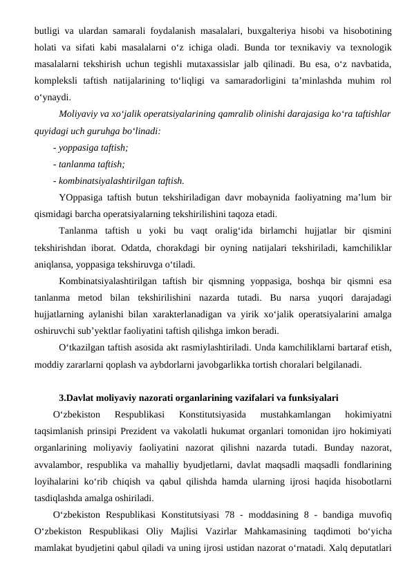 butligi va ulardan samarali foydalanish masalalari, buxgalteriya hisobi va hisobotining
holati va sifati kabi masalalarni o‘z ichiga oladi. Bunda tor texnikaviy va texnologik
masalalarni tekshirish uchun tegishli mutaxassislar jalb qilinadi. Bu esa, o‘z navbatida,
kompleksli  taftish  natijalarining  to‘liqligi  va  samaradorligini  ta’minlashda  muhim  rol
o‘ynaydi.
Moliyaviy va xo‘jalik operatsiyalarining qamralib olinishi darajasiga ko‘ra taftishlar
quyidagi uch guruhga bo‘linadi:
- yoppasiga taftish;
- tanlanma taftish;
- kombinatsiyalashtirilgan taftish.
YOppasiga taftish butun tekshiriladigan davr mobaynida faoliyatning ma’lum bir
qismidagi barcha operatsiyalarning tekshirilishini taqoza etadi.
Tanlanma  taftish  u  yoki  bu  vaqt  oralig‘ida  birlamchi  hujjatlar  bir  qismini
tekshirishdan iborat. Odatda, chorakdagi bir oyning natijalari tekshiriladi, kamchiliklar
aniqlansa, yoppasiga tekshiruvga o‘tiladi.
Kombinatsiyalashtirilgan  taftish  bir  qismning  yoppasiga,  boshqa  bir  qismni  esa
tanlanma  metod  bilan  tekshirilishini  nazarda  tutadi.  Bu  narsa  yuqori  darajadagi
hujjatlarning aylanishi bilan xarakterlanadigan va yirik xo‘jalik operatsiyalarini amalga
oshiruvchi sub’yektlar faoliyatini taftish qilishga imkon beradi.
O‘tkazilgan taftish asosida akt rasmiylashtiriladi. Unda kamchiliklarni bartaraf etish,
moddiy zararlarni qoplash va aybdorlarni javobgarlikka tortish choralari belgilanadi. 
3.Davlat moliyaviy nazorati organlarining vazifalari va funksiyalari
O‘zbekiston  Respublikasi  Konstitutsiyasida  mustahkamlangan  hokimiyatni
taqsimlanish prinsipi Prezident va vakolatli hukumat organlari tomonidan ijro hokimiyati
organlarining  moliyaviy  faoliyatini  nazorat  qilishni  nazarda  tutadi.  Bunday  nazorat,
avvalambor, respublika va mahalliy byudjetlarni, davlat maqsadli maqsadli fondlarining
loyihalarini ko‘rib chiqish va qabul qilishda hamda ularning ijrosi haqida hisobotlarni
tasdiqlashda amalga oshiriladi. 
O‘zbekiston  Respublikasi  Konstitutsiyasi  78  -  moddasining  8  -  bandiga  muvofiq
O‘zbekiston  Respublikasi  Oliy  Majlisi Vazirlar  Mahkamasining  taqdimoti  bo‘yicha
mamlakat byudjetini qabul qiladi va uning ijrosi ustidan nazorat o‘rnatadi. Xalq deputatlari
