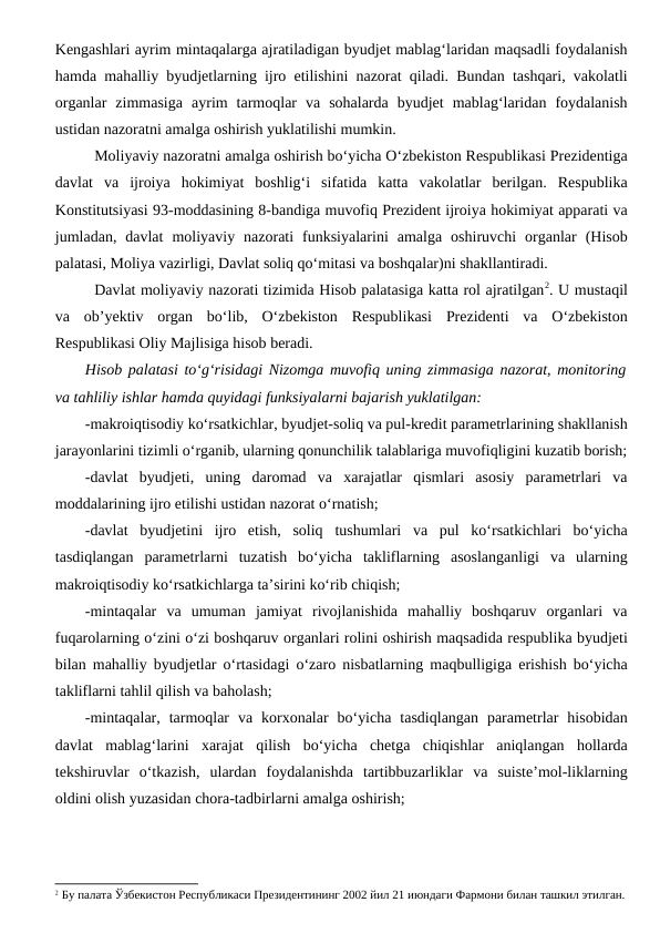 Kengashlari ayrim mintaqalarga ajratiladigan byudjet mablag‘laridan maqsadli foydalanish
hamda mahalliy byudjetlarning ijro etilishini nazorat qiladi. Bundan tashqari, vakolatli
organlar  zimmasiga  ayrim  tarmoqlar  va  sohalarda  byudjet  mablag‘laridan  foydalanish
ustidan nazoratni amalga oshirish yuklatilishi mumkin.
Moliyaviy nazoratni amalga oshirish bo‘yicha O‘zbekiston Respublikasi Prezidentiga
davlat  va  ijroiya  hokimiyat  boshlig‘i  sifatida  katta  vakolatlar  berilgan.  Respublika
Konstitutsiyasi 93-moddasining 8-bandiga muvofiq Prezident ijroiya hokimiyat apparati va
jumladan,  davlat  moliyaviy  nazorati  funksiyalarini  amalga  oshiruvchi  organlar  (Hisob
palatasi, Moliya vazirligi, Davlat soliq qo‘mitasi va boshqalar)ni shakllantiradi. 
Davlat moliyaviy nazorati tizimida Hisob palatasiga katta rol ajratilgan2. U mustaqil
va  ob’yektiv  organ  bo‘lib,  O‘zbekiston  Respublikasi  Prezidenti  va  O‘zbekiston
Respublikasi Oliy Majlisiga hisob beradi.
Hisob palatasi to‘g‘risidagi Nizomga muvofiq uning zimmasiga nazorat, monitoring
va tahliliy ishlar hamda quyidagi funksiyalarni bajarish yuklatilgan:
-makroiqtisodiy ko‘rsatkichlar, byudjet-soliq va pul-kredit parametrlarining shakllanish
jarayonlarini tizimli o‘rganib, ularning qonunchilik talablariga muvofiqligini kuzatib borish;
-davlat  byudjeti,  uning  daromad  va  xarajatlar  qismlari  asosiy  parametrlari  va
moddalarining ijro etilishi ustidan nazorat o‘rnatish;
-davlat  byudjetini  ijro  etish,  soliq  tushumlari  va  pul  ko‘rsatkichlari  bo‘yicha
tasdiqlangan  parametrlarni  tuzatish  bo‘yicha  takliflarning  asoslanganligi  va  ularning
makroiqtisodiy ko‘rsatkichlarga ta’sirini ko‘rib chiqish;
-mintaqalar  va  umuman  jamiyat  rivojlanishida  mahalliy  boshqaruv  organlari  va
fuqarolarning o‘zini o‘zi boshqaruv organlari rolini oshirish maqsadida respublika byudjeti
bilan mahalliy byudjetlar o‘rtasidagi o‘zaro nisbatlarning maqbulligiga erishish bo‘yicha
takliflarni tahlil qilish va baholash;
-mintaqalar,  tarmoqlar  va  korxonalar  bo‘yicha  tasdiqlangan  parametrlar  hisobidan
davlat  mablag‘larini  xarajat  qilish  bo‘yicha  chetga  chiqishlar  aniqlangan  hollarda
tekshiruvlar  o‘tkazish,  ulardan  foydalanishda  tartibbuzarliklar  va  suiste’mol-liklarning
oldini olish yuzasidan chora-tadbirlarni amalga oshirish;
2 Бу палата Ўзбекистон Республикаси Президентининг 2002 йил 21 июндаги Фармони билан ташкил этилган.
