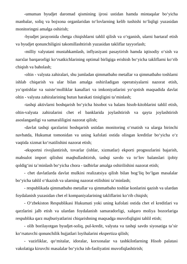 -umuman  byudjet  daromad  qismining  ijrosi  ustidan  hamda  mintaqalar  bo‘yicha
manbalar, soliq va bojxona organlaridan to‘lovlarning kelib tushishi to‘liqligi yuzasidan
monitoringni amalga oshirish;
-byudjet jarayonida chetga chiqishlarni tahlil qilish va o‘rganish, ularni bartaraf etish
va byudjet qonunchiligini takomillashtirish yuzasidan takliflar tayyorlash;
-milliy valyutani mustahkamlash, inflyasiyani pasaytirish hamda iqtisodiy o‘sish va
narxlar barqarorligi ko‘rsatkichlarining optimal birligiga erishish bo‘yicha takliflarni ko‘rib
chiqish va baholash;
-oltin - valyuta zahiralari, shu jumladan qimmatbaho metallar va qimmatbaho toshlarni
ishlab  chiqarish  va  ular  bilan  amalga  oshiriladigan  operatsiyalarni  nazorat  etish,
yo‘qotishlar va suiste’molliklar kanallari va imkoniyatlarini yo‘qotish maqsadida davlat
oltin - valyuta zahiralarining butun harakati tiniqligini ta’minlash;
-tashqi aktivlarni boshqarish bo‘yicha hisobot va balans hisob-kitoblarini tahlil etish,
oltin-valyuta  zahiralarini  chet  el  banklarida  joylashtirish  va  qayta  joylashtirish
asoslanganligi va samaraliligini nazorat qilish;
-davlat tashqi qarzlarini boshqarish ustidan monitoring o‘rnatish va ularga birinchi
navbatda, Hukumat tomonidan va uning kafolati ostida olingan kreditlar bo‘yicha o‘z
vaqtida xizmat ko‘rsatilishini nazorat etish;
-eksportni  rivojlantirish, tovarlar  (ishlar, xizmatlar)  ekporti  prognozlarini  bajarish,
mahsulot  import  qilishni  maqbullashtirish,  tashqi  savdo  va  to‘lov  balanslari  ijobiy
qoldig‘ini ta’minlash bo‘yicha chora - tadbirlar amalga oshirilishini nazorat etish;
- chet davlatlarda davlat mulkini realizatsiya qilish bilan bog‘liq bo‘lgan masalalar
bo‘yicha tahlil o‘tkazish va ularning nazorat etilishini ta’minlash;
- respublikada qimmatbaho metallar va qimmatbaho toshlar konlarini qazish va ulardan
foydalanish yuzasidan chet el kompaniyalarining takliflarini ko‘rib chiqish;
- O‘zbekiston Respublikasi Hukumati yoki uning kafolati ostida chet el kreditlari va
qarzlarini  jalb etish  va  ulardan foydalanish  samaradorligi, xalqaro  moliya  bozorlariga
respublika qarz majburiyatlarini chiqarishning maqsadga muvofiqligini tahlil etish;
- olib borilayotgan byudjet-soliq, pul-kredit, valyuta va tashqi savdo siyosatiga ta’sir
ko‘rsatuvchi qonunchilik hujjatlari loyihalarini ekspertiza qilish;
-  vazirliklar,  qo‘mitalar,  idoralar,  korxonalar  va  tashkilotlarning  Hisob  palatasi
vakolatiga kiruvchi masalalar bo‘yicha ish-faoliyatini muvofiqlashtirish;
