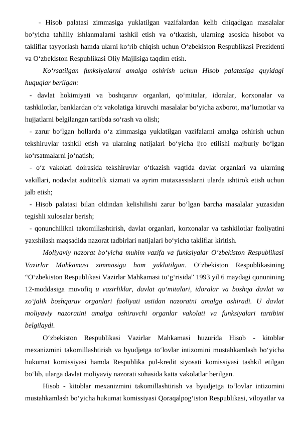 -  Hisob  palatasi  zimmasiga  yuklatilgan  vazifalardan  kelib  chiqadigan  masalalar
bo‘yicha  tahliliy  ishlanmalarni  tashkil  etish  va  o‘tkazish,  ularning  asosida  hisobot  va
takliflar tayyorlash hamda ularni ko‘rib chiqish uchun O‘zbekiston Respublikasi Prezidenti
va O‘zbekiston Respublikasi Oliy Majlisiga taqdim etish.
Ko‘rsatilgan  funksiyalarni  amalga  oshirish  uchun  Hisob  palatasiga  quyidagi
huquqlar berilgan:
-  davlat  hokimiyati  va  boshqaruv  organlari,  qo‘mitalar,  idoralar,  korxonalar  va
tashkilotlar, banklardan o‘z vakolatiga kiruvchi masalalar bo‘yicha axborot, ma’lumotlar va
hujjatlarni belgilangan tartibda so‘rash va olish;
- zarur bo‘lgan hollarda o‘z zimmasiga yuklatilgan vazifalarni amalga oshirish uchun
tekshiruvlar  tashkil  etish va  ularning natijalari  bo‘yicha  ijro etilishi  majburiy bo‘lgan
ko‘rsatmalarni jo‘natish;
-  o‘z  vakolati  doirasida  tekshiruvlar  o‘tkazish  vaqtida  davlat  organlari  va  ularning
vakillari, nodavlat auditorlik xizmati va ayrim mutaxassislarni ularda ishtirok etish uchun
jalb etish;
- Hisob palatasi bilan oldindan kelishilishi zarur bo‘lgan barcha masalalar yuzasidan
tegishli xulosalar berish;
- qonunchilikni takomillashtirish, davlat organlari, korxonalar va tashkilotlar faoliyatini
yaxshilash maqsadida nazorat tadbirlari natijalari bo‘yicha takliflar kiritish.
Moliyaviy nazorat bo‘yicha muhim vazifa va funksiyalar O‘zbekiston Respublikasi
Vazirlar  Mahkamasi  zimmasiga  ham  yuklatilgan. 
O‘zbekiston  Respublikasining
“O‘zbekiston Respublikasi Vazirlar Mahkamasi to‘g‘risida” 1993 yil 6 maydagi qonunining
12-moddasiga muvofiq  u vazirliklar, davlat qo‘mitalari, idoralar va boshqa davlat va
xo‘jalik  boshqaruv  organlari  faoliyati  ustidan  nazoratni  amalga  oshiradi.  U  davlat
moliyaviy  nazoratini  amalga  oshiruvchi  organlar  vakolati  va  funksiyalari  tartibini
belgilaydi. 
O‘zbekiston  Respublikasi  Vazirlar  Mahkamasi  huzurida  Hisob  -  kitoblar
mexanizmini takomillashtirish va byudjetga to‘lovlar intizomini mustahkamlash bo‘yicha
hukumat  komissiyasi  hamda Respublika  pul-kredit  siyosati  komissiyasi  tashkil  etilgan
bo‘lib, ularga davlat moliyaviy nazorati sohasida katta vakolatlar berilgan. 
Hisob - kitoblar mexanizmini takomillashtirish va byudjetga to‘lovlar intizomini
mustahkamlash bo‘yicha hukumat komissiyasi Qoraqalpog‘iston Respublikasi, viloyatlar va
