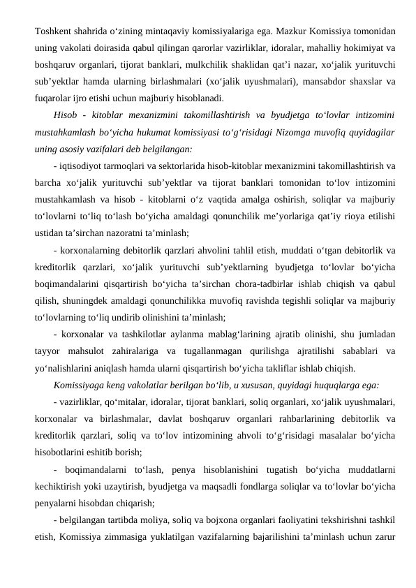 Toshkent shahrida o‘zining mintaqaviy komissiyalariga ega. Mazkur Komissiya tomonidan
uning vakolati doirasida qabul qilingan qarorlar vazirliklar, idoralar, mahalliy hokimiyat va
boshqaruv organlari, tijorat banklari, mulkchilik shaklidan qat’i nazar, xo‘jalik yurituvchi
sub’yektlar hamda ularning birlashmalari (xo‘jalik uyushmalari), mansabdor shaxslar va
fuqarolar ijro etishi uchun majburiy hisoblanadi.
Hisob  -  kitoblar  mexanizmini  takomillashtirish  va  byudjetga  to‘lovlar  intizomini
mustahkamlash bo‘yicha hukumat komissiyasi to‘g‘risidagi Nizomga muvofiq quyidagilar
uning asosiy vazifalari deb belgilangan:
- iqtisodiyot tarmoqlari va sektorlarida hisob-kitoblar mexanizmini takomillashtirish va
barcha  xo‘jalik  yurituvchi  sub’yektlar  va  tijorat  banklari  tomonidan  to‘lov  intizomini
mustahkamlash va hisob - kitoblarni o‘z vaqtida amalga oshirish, soliqlar va majburiy
to‘lovlarni to‘liq to‘lash bo‘yicha amaldagi qonunchilik me’yorlariga qat’iy rioya etilishi
ustidan ta’sirchan nazoratni ta’minlash; 
- korxonalarning debitorlik qarzlari ahvolini tahlil etish, muddati o‘tgan debitorlik va
kreditorlik  qarzlari,  xo‘jalik  yurituvchi  sub’yektlarning  byudjetga  to‘lovlar  bo‘yicha
boqimandalarini qisqartirish bo‘yicha ta’sirchan chora-tadbirlar ishlab chiqish va qabul
qilish, shuningdek amaldagi qonunchilikka muvofiq ravishda tegishli soliqlar va majburiy
to‘lovlarning to‘liq undirib olinishini ta’minlash;
- korxonalar va tashkilotlar aylanma mablag‘larining ajratib olinishi, shu jumladan
tayyor  mahsulot  zahiralariga  va  tugallanmagan  qurilishga  ajratilishi  sabablari  va
yo‘nalishlarini aniqlash hamda ularni qisqartirish bo‘yicha takliflar ishlab chiqish.
Komissiyaga keng vakolatlar berilgan bo‘lib, u xususan, quyidagi huquqlarga ega:
- vazirliklar, qo‘mitalar, idoralar, tijorat banklari, soliq organlari, xo‘jalik uyushmalari,
korxonalar  va  birlashmalar,  davlat  boshqaruv  organlari  rahbarlarining  debitorlik  va
kreditorlik qarzlari, soliq va to‘lov intizomining ahvoli to‘g‘risidagi masalalar bo‘yicha
hisobotlarini eshitib borish;
-  boqimandalarni  to‘lash,  penya  hisoblanishini  tugatish  bo‘yicha  muddatlarni
kechiktirish yoki uzaytirish, byudjetga va maqsadli fondlarga soliqlar va to‘lovlar bo‘yicha
penyalarni hisobdan chiqarish;
- belgilangan tartibda moliya, soliq va bojxona organlari faoliyatini tekshirishni tashkil
etish, Komissiya zimmasiga yuklatilgan vazifalarning bajarilishini ta’minlash uchun zarur
