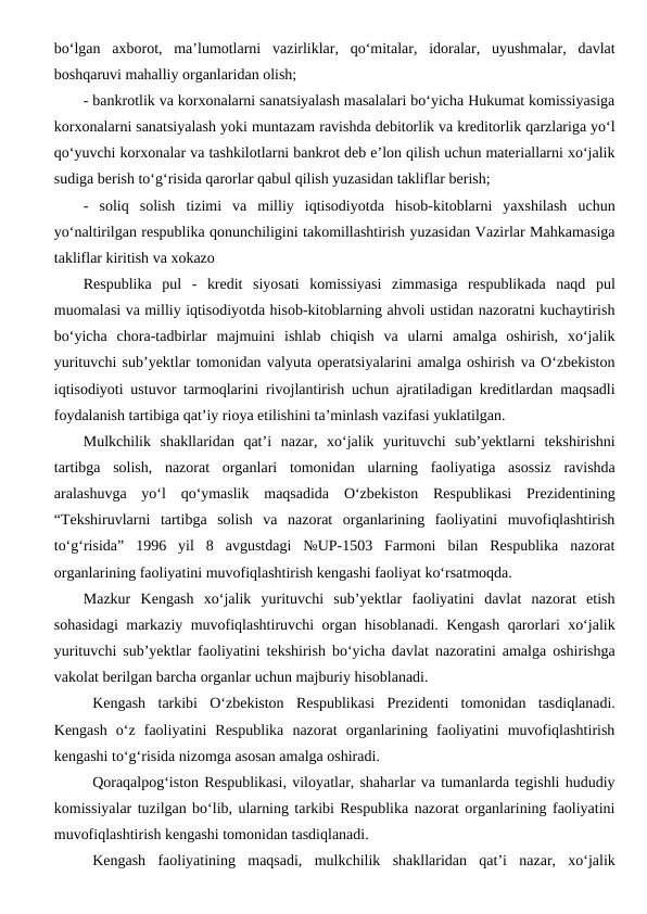 bo‘lgan  axborot,  ma’lumotlarni  vazirliklar,  qo‘mitalar,  idoralar,  uyushmalar,  davlat
boshqaruvi mahalliy organlaridan olish;
- bankrotlik va korxonalarni sanatsiyalash masalalari bo‘yicha Hukumat komissiyasiga
korxonalarni sanatsiyalash yoki muntazam ravishda debitorlik va kreditorlik qarzlariga yo‘l
qo‘yuvchi korxonalar va tashkilotlarni bankrot deb e’lon qilish uchun materiallarni xo‘jalik
sudiga berish to‘g‘risida qarorlar qabul qilish yuzasidan takliflar berish;
-  soliq  solish  tizimi  va  milliy  iqtisodiyotda  hisob-kitoblarni  yaxshilash  uchun
yo‘naltirilgan respublika qonunchiligini takomillashtirish yuzasidan Vazirlar Mahkamasiga
takliflar kiritish va xokazo 
Respublika  pul  -  kredit  siyosati  komissiyasi  zimmasiga  respublikada  naqd  pul
muomalasi va milliy iqtisodiyotda hisob-kitoblarning ahvoli ustidan nazoratni kuchaytirish
bo‘yicha  chora-tadbirlar  majmuini  ishlab  chiqish  va  ularni  amalga  oshirish,  xo‘jalik
yurituvchi sub’yektlar tomonidan valyuta operatsiyalarini amalga oshirish va O‘zbekiston
iqtisodiyoti ustuvor tarmoqlarini rivojlantirish uchun ajratiladigan kreditlardan maqsadli
foydalanish tartibiga qat’iy rioya etilishini ta’minlash vazifasi yuklatilgan. 
Mulkchilik  shakllaridan  qat’i  nazar,  xo‘jalik  yurituvchi  sub’yektlarni  tekshirishni
tartibga  solish,  nazorat  organlari  tomonidan  ularning  faoliyatiga  asossiz  ravishda
aralashuvga  yo‘l  qo‘ymaslik  maqsadida  O‘zbekiston  Respublikasi  Prezidentining
“Tekshiruvlarni  tartibga  solish  va  nazorat  organlarining  faoliyatini  muvofiqlashtirish
to‘g‘risida”  1996  yil  8  avgustdagi  №UP-1503  Farmoni  bilan  Respublika  nazorat
organlarining faoliyatini muvofiqlashtirish kengashi faoliyat ko‘rsatmoqda. 
Mazkur  Kengash  xo‘jalik  yurituvchi  sub’yektlar  faoliyatini  davlat  nazorat  etish
sohasidagi markaziy muvofiqlashtiruvchi organ hisoblanadi. Kengash qarorlari xo‘jalik
yurituvchi sub’yektlar faoliyatini tekshirish bo‘yicha davlat nazoratini amalga oshirishga
vakolat berilgan barcha organlar uchun majburiy hisoblanadi. 
Kengash  tarkibi  O‘zbekiston  Respublikasi  Prezidenti  tomonidan  tasdiqlanadi.
Kengash  o‘z  faoliyatini  Respublika  nazorat  organlarining  faoliyatini  muvofiqlashtirish
kengashi to‘g‘risida nizomga asosan amalga oshiradi.
Qoraqalpog‘iston Respublikasi, viloyatlar, shaharlar va tumanlarda tegishli hududiy
komissiyalar tuzilgan bo‘lib, ularning tarkibi Respublika nazorat organlarining faoliyatini
muvofiqlashtirish kengashi tomonidan tasdiqlanadi.
Kengash  faoliyatining  maqsadi,  mulkchilik  shakllaridan  qat’i  nazar,  xo‘jalik
