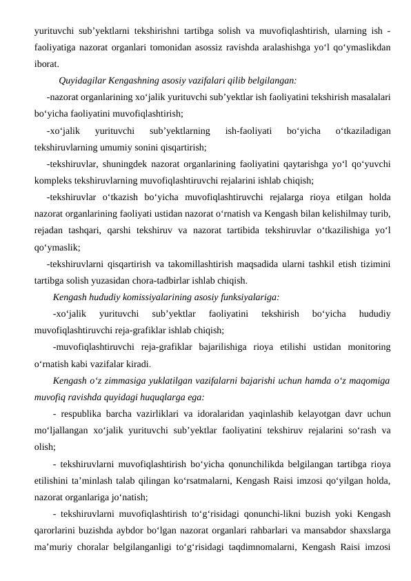 yurituvchi sub’yektlarni tekshirishni tartibga solish va muvofiqlashtirish, ularning ish -
faoliyatiga nazorat organlari tomonidan asossiz ravishda aralashishga yo‘l qo‘ymaslikdan
iborat. 
Quyidagilar Kengashning asosiy vazifalari qilib belgilangan:
-nazorat organlarining xo‘jalik yurituvchi sub’yektlar ish faoliyatini tekshirish masalalari
bo‘yicha faoliyatini muvofiqlashtirish;
-xo‘jalik  yurituvchi  sub’yektlarning  ish-faoliyati  bo‘yicha  o‘tkaziladigan
tekshiruvlarning umumiy sonini qisqartirish;
-tekshiruvlar, shuningdek nazorat organlarining faoliyatini qaytarishga yo‘l qo‘yuvchi
kompleks tekshiruvlarning muvofiqlashtiruvchi rejalarini ishlab chiqish;
-tekshiruvlar  o‘tkazish  bo‘yicha  muvofiqlashtiruvchi  rejalarga  rioya  etilgan  holda
nazorat organlarining faoliyati ustidan nazorat o‘rnatish va Kengash bilan kelishilmay turib,
rejadan  tashqari,  qarshi  tekshiruv  va  nazorat  tartibida  tekshiruvlar  o‘tkazilishiga  yo‘l
qo‘ymaslik;
-tekshiruvlarni qisqartirish va takomillashtirish maqsadida ularni tashkil etish tizimini
tartibga solish yuzasidan chora-tadbirlar ishlab chiqish.
Kengash hududiy komissiyalarining asosiy funksiyalariga:
-xo‘jalik  yurituvchi  sub’yektlar  faoliyatini  tekshirish  bo‘yicha  hududiy
muvofiqlashtiruvchi reja-grafiklar ishlab chiqish;
-muvofiqlashtiruvchi  reja-grafiklar  bajarilishiga  rioya  etilishi  ustidan  monitoring
o‘rnatish kabi vazifalar kiradi.
Kengash o‘z zimmasiga yuklatilgan vazifalarni bajarishi uchun hamda o‘z maqomiga
muvofiq ravishda quyidagi huquqlarga ega:
- respublika barcha vazirliklari va idoralaridan yaqinlashib kelayotgan davr uchun
mo‘ljallangan xo‘jalik yurituvchi  sub’yektlar  faoliyatini  tekshiruv rejalarini  so‘rash  va
olish;
- tekshiruvlarni muvofiqlashtirish bo‘yicha qonunchilikda belgilangan tartibga rioya
etilishini ta’minlash talab qilingan ko‘rsatmalarni, Kengash Raisi imzosi qo‘yilgan holda,
nazorat organlariga jo‘natish;
- tekshiruvlarni muvofiqlashtirish to‘g‘risidagi qonunchi-likni buzish yoki Kengash
qarorlarini buzishda aybdor bo‘lgan nazorat organlari rahbarlari va mansabdor shaxslarga
ma’muriy choralar belgilanganligi to‘g‘risidagi taqdimnomalarni, Kengash Raisi imzosi
