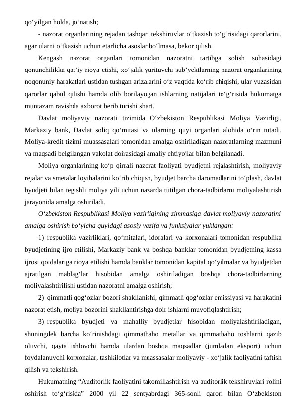 qo‘yilgan holda, jo‘natish;
- nazorat organlarining rejadan tashqari tekshiruvlar o‘tkazish to‘g‘risidagi qarorlarini,
agar ularni o‘tkazish uchun etarlicha asoslar bo‘lmasa, bekor qilish.
Kengash  nazorat  organlari  tomonidan  nazoratni  tartibga  solish  sohasidagi
qonunchilikka qat’iy rioya etishi, xo‘jalik yurituvchi sub’yektlarning nazorat organlarining
noqonuniy harakatlari ustidan tushgan arizalarini o‘z vaqtida ko‘rib chiqishi, ular yuzasidan
qarorlar qabul qilishi hamda olib borilayogan ishlarning natijalari to‘g‘risida hukumatga
muntazam ravishda axborot berib turishi shart.
Davlat  moliyaviy  nazorati  tizimida  O‘zbekiston  Respublikasi  Moliya  Vazirligi,
Markaziy bank, Davlat soliq qo‘mitasi va ularning quyi organlari alohida o‘rin tutadi.
Moliya-kredit tizimi muassasalari tomonidan amalga oshiriladigan nazoratlarning mazmuni
va maqsadi belgilangan vakolat doirasidagi amaliy ehtiyojlar bilan belgilanadi.
Moliya organlarining ko‘p qirrali nazorat faoliyati byudjetni rejalashtirish, moliyaviy
rejalar va smetalar loyihalarini ko‘rib chiqish, byudjet barcha daromadlarini to‘plash, davlat
byudjeti bilan tegishli moliya yili uchun nazarda tutilgan chora-tadbirlarni moliyalashtirish
jarayonida amalga oshiriladi.
O‘zbekiston Respublikasi Moliya vazirligining zimmasiga davlat moliyaviy nazoratini
amalga oshirish bo‘yicha quyidagi asosiy vazifa va funksiyalar yuklangan:
1) respublika vazirliklari, qo‘mitalari, idoralari va korxonalari tomonidan respublika
byudjetining ijro etilishi, Markaziy bank va boshqa banklar tomonidan byudjetning kassa
ijrosi qoidalariga rioya etilishi hamda banklar tomonidan kapital qo‘yilmalar va byudjetdan
ajratilgan  mablag‘lar  hisobidan  amalga  oshiriladigan  boshqa  chora-tadbirlarning
moliyalashtirilishi ustidan nazoratni amalga oshirish;
2) qimmatli qog‘ozlar bozori shakllanishi, qimmatli qog‘ozlar emissiyasi va harakatini
nazorat etish, moliya bozorini shakllantirishga doir ishlarni muvofiqlashtirish;
3) respublika  byudjeti  va  mahalliy  byudjetlar  hisobidan  moliyalashtiriladigan,
shuningdek  barcha  ko‘rinishdagi  qimmatbaho  metallar  va qimmatbaho toshlarni  qazib
oluvchi,  qayta  ishlovchi  hamda  ulardan  boshqa  maqsadlar  (jumladan  eksport)  uchun
foydalanuvchi korxonalar, tashkilotlar va muassasalar moliyaviy - xo‘jalik faoliyatini taftish
qilish va tekshirish.
Hukumatning “Auditorlik faoliyatini takomillashtirish va auditorlik tekshiruvlari rolini
oshirish  to‘g‘risida”  2000  yil  22  sentyabrdagi  365-sonli  qarori  bilan  O‘zbekiston
