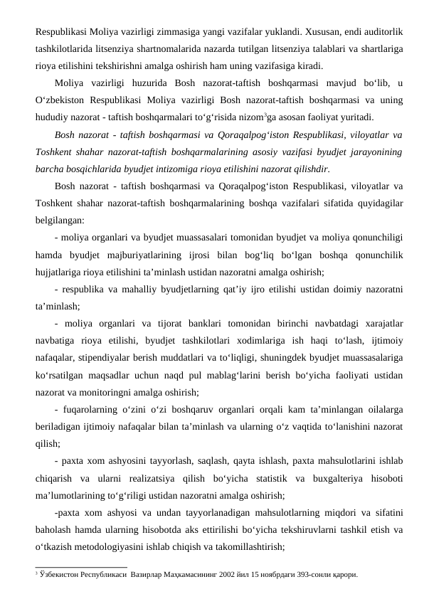 Respublikasi Moliya vazirligi zimmasiga yangi vazifalar yuklandi. Xususan, endi auditorlik
tashkilotlarida litsenziya shartnomalarida nazarda tutilgan litsenziya talablari va shartlariga
rioya etilishini tekshirishni amalga oshirish ham uning vazifasiga kiradi.
Moliya  vazirligi  huzurida  Bosh  nazorat-taftish  boshqarmasi  mavjud  bo‘lib,  u
O‘zbekiston  Respublikasi  Moliya  vazirligi  Bosh  nazorat-taftish  boshqarmasi  va  uning
hududiy nazorat - taftish boshqarmalari to‘g‘risida nizom3ga asosan faoliyat yuritadi. 
Bosh nazorat - taftish boshqarmasi va Qoraqalpog‘iston Respublikasi, viloyatlar va
Toshkent shahar nazorat-taftish boshqarmalarining asosiy vazifasi byudjet jarayonining
barcha bosqichlarida byudjet intizomiga rioya etilishini nazorat qilishdir.
Bosh nazorat - taftish boshqarmasi va Qoraqalpog‘iston Respublikasi, viloyatlar va
Toshkent shahar nazorat-taftish boshqarmalarining boshqa vazifalari sifatida quyidagilar
belgilangan:
- moliya organlari va byudjet muassasalari tomonidan byudjet va moliya qonunchiligi
hamda  byudjet  majburiyatlarining  ijrosi  bilan  bog‘liq  bo‘lgan  boshqa  qonunchilik
hujjatlariga rioya etilishini ta’minlash ustidan nazoratni amalga oshirish;
- respublika va mahalliy byudjetlarning qat’iy ijro etilishi ustidan doimiy nazoratni
ta’minlash;
-  moliya  organlari  va  tijorat  banklari  tomonidan  birinchi  navbatdagi  xarajatlar
navbatiga  rioya  etilishi,  byudjet  tashkilotlari  xodimlariga  ish  haqi  to‘lash,  ijtimoiy
nafaqalar, stipendiyalar berish muddatlari va to‘liqligi, shuningdek byudjet muassasalariga
ko‘rsatilgan maqsadlar uchun naqd pul mablag‘larini berish bo‘yicha faoliyati ustidan
nazorat va monitoringni amalga oshirish;
- fuqarolarning o‘zini o‘zi boshqaruv organlari orqali kam ta’minlangan oilalarga
beriladigan ijtimoiy nafaqalar bilan ta’minlash va ularning o‘z vaqtida to‘lanishini nazorat
qilish;
- paxta xom ashyosini tayyorlash, saqlash, qayta ishlash, paxta mahsulotlarini ishlab
chiqarish  va  ularni  realizatsiya  qilish  bo‘yicha  statistik  va  buxgalteriya  hisoboti
ma’lumotlarining to‘g‘riligi ustidan nazoratni amalga oshirish;
-paxta xom ashyosi va undan tayyorlanadigan mahsulotlarning miqdori va sifatini
baholash hamda ularning hisobotda aks ettirilishi bo‘yicha tekshiruvlarni tashkil etish va
o‘tkazish metodologiyasini ishlab chiqish va takomillashtirish;
3 Ўзбекистон Республикаси  Вазирлар Маҳкамасининг 2002 йил 15 ноябрдаги 393-сонли қарори.
