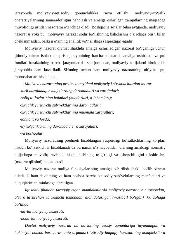 jarayonida  moliyaviy-iqtisodiy  qonunchilikka  rioya  etilishi,  moliyaviy-xo‘jalik
operatsiyalarining samaradorligini baholash va amalga oshirilgan xarajatlarning maqsadga
muvofiqligi ustidan nazoratni o‘z ichiga oladi. Boshqacha so‘zlar bilan aytganda, moliyaviy
nazorat u yoki bu  moliyaviy harakat sodir bo‘lishining baholashni o‘z ichiga olish bilan
cheklanmasdan, balki u o‘zining analitik yo‘nalishiga (aspektiga) egadir.
Moliyaviy nazorat qiymat shaklida amalga oshiriladigan nazorat bo‘lganligi uchun
ijtimoiy takror ishlab chiqarish jarayonining barcha sohalarida amalga oshiriladi va pul
fondlari harakatining barcha jarayonlarida, shu jumladan, moliyaviy natijalarni idrok etish
jarayonida  ham  kuzatiladi.  SHuning  uchun  ham  moliyaviy  nazoratning  ob’yekti  pul
munosabatlari hisoblanadi.
Moliyaviy nazoratning predmeti quyidagi moliyaviy ko‘rsatkichlardan iborat:
-turli darajadagi byudjetlarning daromadlari va xarajatlari;
-soliq to‘lovlarining hajmlari (miqdorlari, o‘lchamlari);
-xo‘jalik yurituvchi sub’yektlarning daromadlari;
-xo‘jalik yurituvchi sub’yektlarning muomala xarajatlari;
-tannarx va foyda;
-uy xo‘jaliklarining daromadlari va xarajatlari;
-va boshqalar. 
Moliyaviy nazoratning predmeti hisoblangan yuqoridagi ko‘satkichlarning ko‘plari
hisobli ko‘rsatkichlar hisoblanadi va bu narsa, o‘z navbatida,  ularning amaldagi normativ
hujjatlarga  muvofiq  ravishda  hisoblanishining  to‘g‘riligi  va  ishonchliligini  tekshirishni
(nazorat qilishni) taqozo etadi.
Moliyaviy nazorat moliya funksiyalarining amalga oshirilish shakli bo‘lib xizmat
qiladi. U ham davlatning va ham boshqa barcha iqtisodiy sub’yektlarning manfaatlari va
huquqlarini ta’minlashga qaratilgan.
Iqtisodiy jihatdan taraqqiy etgan mamlakatlarda moliyaviy nazorat, bir tomondan,
o‘zaro ta’sirchan va ikkinchi tomondan, alohidalashgan (mustaqil bo‘lgan) ikki sohaga
bo‘linadi:
-davlat moliyaviy nazorati;
-nodavlat moliyaviy nazorati.
Davlat  moliyaviy  nazorati  bu  davlatning  asosiy  qonunlariga  tayanadigan  va
hokimiyat hamda boshqaruv aniq organlari iqtisodiy-huquqiy harakatining kompleksli va
