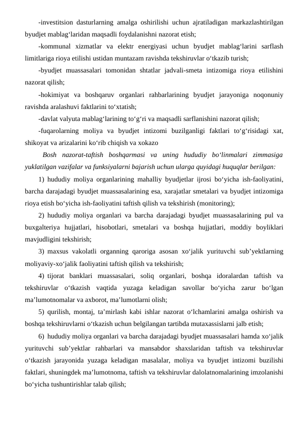 -investitsion dasturlarning amalga oshirilishi uchun ajratiladigan markazlashtirilgan
byudjet mablag‘laridan maqsadli foydalanishni nazorat etish;
-kommunal  xizmatlar  va  elektr  energiyasi  uchun  byudjet  mablag‘larini  sarflash
limitlariga rioya etilishi ustidan muntazam ravishda tekshiruvlar o‘tkazib turish;
-byudjet  muassasalari  tomonidan  shtatlar  jadvali-smeta  intizomiga  rioya  etilishini
nazorat qilish;
-hokimiyat  va  boshqaruv  organlari  rahbarlarining  byudjet  jarayoniga  noqonuniy
ravishda aralashuvi faktlarini to‘xtatish;
-davlat valyuta mablag‘larining to‘g‘ri va maqsadli sarflanishini nazorat qilish;
-fuqarolarning  moliya  va  byudjet  intizomi  buzilganligi  faktlari  to‘g‘risidagi  xat,
shikoyat va arizalarini ko‘rib chiqish va xokazo
Bosh  nazorat-taftish  boshqarmasi  va  uning  hududiy  bo‘linmalari  zimmasiga
yuklatilgan vazifalar va funksiyalarni bajarish uchun ularga quyidagi huquqlar berilgan:
1) hududiy moliya organlarining mahalliy byudjetlar ijrosi bo‘yicha ish-faoliyatini,
barcha darajadagi byudjet muassasalarining esa, xarajatlar smetalari va byudjet intizomiga
rioya etish bo‘yicha ish-faoliyatini taftish qilish va tekshirish (monitoring);
2) hududiy moliya organlari va barcha darajadagi byudjet muassasalarining pul va
buxgalteriya  hujjatlari,  hisobotlari,  smetalari  va  boshqa  hujjatlari,  moddiy  boyliklari
mavjudligini tekshirish;
3) maxsus vakolatli organning qaroriga asosan xo‘jalik yurituvchi sub’yektlarning
moliyaviy-xo‘jalik faoliyatini taftish qilish va tekshirish;
4) tijorat  banklari  muassasalari,  soliq  organlari,  boshqa  idoralardan  taftish  va
tekshiruvlar  o‘tkazish  vaqtida  yuzaga  keladigan  savollar  bo‘yicha  zarur  bo‘lgan
ma’lumotnomalar va axborot, ma’lumotlarni olish;
5) qurilish, montaj, ta’mirlash kabi ishlar nazorat o‘lchamlarini amalga oshirish va
boshqa tekshiruvlarni o‘tkazish uchun belgilangan tartibda mutaxassislarni jalb etish;
6) hududiy moliya organlari va barcha darajadagi byudjet muassasalari hamda xo‘jalik
yurituvchi  sub’yektlar  rahbarlari  va  mansabdor  shaxslaridan  taftish  va  tekshiruvlar
o‘tkazish jarayonida yuzaga keladigan masalalar, moliya va byudjet intizomi buzilishi
faktlari, shuningdek ma’lumotnoma, taftish va tekshiruvlar dalolatnomalarining imzolanishi
bo‘yicha tushuntirishlar talab qilish;

