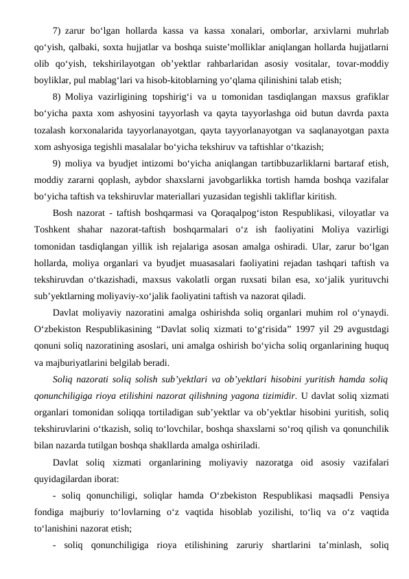 7) zarur  bo‘lgan  hollarda  kassa  va  kassa  xonalari,  omborlar,  arxivlarni  muhrlab
qo‘yish, qalbaki, soxta hujjatlar va boshqa suiste’molliklar aniqlangan hollarda hujjatlarni
olib  qo‘yish,  tekshirilayotgan  ob’yektlar  rahbarlaridan  asosiy  vositalar,  tovar-moddiy
boyliklar, pul mablag‘lari va hisob-kitoblarning yo‘qlama qilinishini talab etish;
8) Moliya vazirligining topshirig‘i  va u tomonidan tasdiqlangan maxsus  grafiklar
bo‘yicha paxta xom ashyosini tayyorlash va qayta tayyorlashga oid butun davrda paxta
tozalash korxonalarida tayyorlanayotgan, qayta tayyorlanayotgan va saqlanayotgan paxta
xom ashyosiga tegishli masalalar bo‘yicha tekshiruv va taftishlar o‘tkazish;
9) moliya va byudjet intizomi bo‘yicha aniqlangan tartibbuzarliklarni bartaraf etish,
moddiy zararni qoplash, aybdor shaxslarni javobgarlikka tortish hamda boshqa vazifalar
bo‘yicha taftish va tekshiruvlar materiallari yuzasidan tegishli takliflar kiritish. 
Bosh nazorat - taftish boshqarmasi va Qoraqalpog‘iston Respublikasi, viloyatlar va
Toshkent  shahar  nazorat-taftish  boshqarmalari  o‘z  ish  faoliyatini  Moliya  vazirligi
tomonidan tasdiqlangan yillik ish rejalariga asosan amalga oshiradi. Ular, zarur bo‘lgan
hollarda, moliya organlari va byudjet muasasalari faoliyatini rejadan tashqari taftish va
tekshiruvdan o‘tkazishadi, maxsus vakolatli organ ruxsati bilan esa, xo‘jalik yurituvchi
sub’yektlarning moliyaviy-xo‘jalik faoliyatini taftish va nazorat qiladi.
Davlat moliyaviy nazoratini amalga oshirishda soliq organlari muhim rol o‘ynaydi.
O‘zbekiston Respublikasining  “Davlat soliq xizmati to‘g‘risida” 1997 yil 29 avgustdagi
qonuni soliq nazoratining asoslari, uni amalga oshirish bo‘yicha soliq organlarining huquq
va majburiyatlarini belgilab beradi.
Soliq nazorati soliq solish sub’yektlari va ob’yektlari hisobini yuritish hamda soliq
qonunchiligiga rioya etilishini nazorat qilishning yagona tizimidir. U davlat soliq xizmati
organlari tomonidan soliqqa tortiladigan sub’yektlar va ob’yektlar hisobini yuritish, soliq
tekshiruvlarini o‘tkazish, soliq to‘lovchilar, boshqa shaxslarni so‘roq qilish va qonunchilik
bilan nazarda tutilgan boshqa shakllarda amalga oshiriladi.
Davlat  soliq  xizmati  organlarining moliyaviy  nazoratga  oid asosiy  vazifalari
quyidagilardan iborat:
-  soliq  qonunchiligi,  soliqlar  hamda  O‘zbekiston  Respublikasi  maqsadli  Pensiya
fondiga majburiy  to‘lovlarning  o‘z  vaqtida  hisoblab  yozilishi,  to‘liq  va  o‘z  vaqtida
to‘lanishini nazorat etish;
-  soliq  qonunchiligiga  rioya  etilishining  zaruriy  shartlarini  ta’minlash,  soliq

