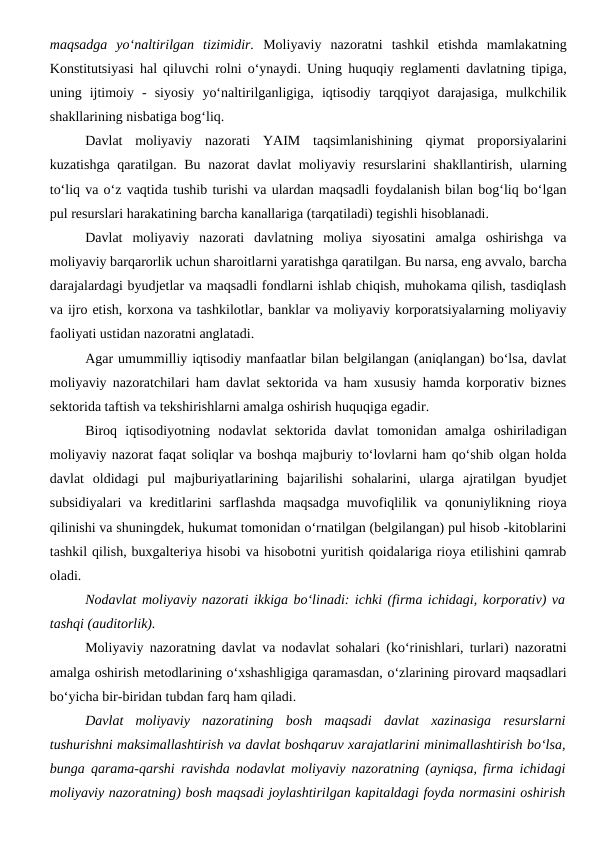 maqsadga  yo‘naltirilgan  tizimidir. Moliyaviy  nazoratni  tashkil  etishda  mamlakatning
Konstitutsiyasi hal qiluvchi rolni o‘ynaydi. Uning huquqiy reglamenti davlatning tipiga,
uning  ijtimoiy  -  siyosiy  yo‘naltirilganligiga,  iqtisodiy  tarqqiyot  darajasiga,  mulkchilik
shakllarining nisbatiga bog‘liq.
Davlat  moliyaviy  nazorati  YAIM  taqsimlanishining  qiymat  proporsiyalarini
kuzatishga qaratilgan. Bu nazorat davlat  moliyaviy resurslarini shakllantirish, ularning
to‘liq va o‘z vaqtida tushib turishi va ulardan maqsadli foydalanish bilan bog‘liq bo‘lgan
pul resurslari harakatining barcha kanallariga (tarqatiladi) tegishli hisoblanadi. 
Davlat  moliyaviy  nazorati  davlatning  moliya  siyosatini  amalga  oshirishga  va
moliyaviy barqarorlik uchun sharoitlarni yaratishga qaratilgan. Bu narsa, eng avvalo, barcha
darajalardagi byudjetlar va maqsadli fondlarni ishlab chiqish, muhokama qilish, tasdiqlash
va ijro etish, korxona va tashkilotlar, banklar va moliyaviy korporatsiyalarning moliyaviy
faoliyati ustidan nazoratni anglatadi.
Agar umummilliy iqtisodiy manfaatlar bilan belgilangan (aniqlangan) bo‘lsa, davlat
moliyaviy nazoratchilari ham davlat sektorida va ham xususiy hamda korporativ biznes
sektorida taftish va tekshirishlarni amalga oshirish huquqiga egadir. 
Biroq  iqtisodiyotning  nodavlat  sektorida  davlat  tomonidan  amalga  oshiriladigan
moliyaviy nazorat faqat soliqlar va boshqa majburiy to‘lovlarni ham qo‘shib olgan holda
davlat  oldidagi  pul  majburiyatlarining  bajarilishi  sohalarini,  ularga  ajratilgan  byudjet
subsidiyalari va kreditlarini sarflashda maqsadga muvofiqlilik va qonuniylikning rioya
qilinishi va shuningdek, hukumat tomonidan o‘rnatilgan (belgilangan) pul hisob -kitoblarini
tashkil qilish, buxgalteriya hisobi va hisobotni yuritish qoidalariga rioya etilishini qamrab
oladi.
Nodavlat moliyaviy nazorati ikkiga bo‘linadi: ichki (firma ichidagi, korporativ) va
tashqi (auditorlik).
Moliyaviy nazoratning davlat va nodavlat sohalari (ko‘rinishlari, turlari) nazoratni
amalga oshirish metodlarining o‘xshashligiga qaramasdan, o‘zlarining pirovard maqsadlari
bo‘yicha bir-biridan tubdan farq ham qiladi.
Davlat  moliyaviy  nazoratining  bosh  maqsadi  davlat  xazinasiga  resurslarni
tushurishni maksimallashtirish va davlat boshqaruv xarajatlarini minimallashtirish bo‘lsa,
bunga qarama-qarshi ravishda nodavlat moliyaviy nazoratning (ayniqsa, firma ichidagi
moliyaviy nazoratning) bosh maqsadi joylashtirilgan kapitaldagi foyda normasini oshirish
