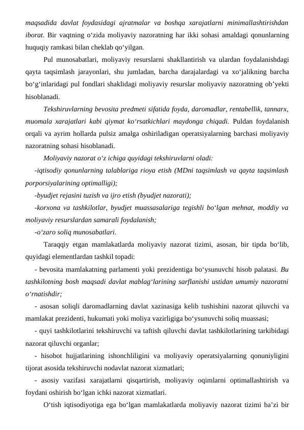 maqsadida davlat foydasidagi ajratmalar va boshqa xarajatlarni  minimallashtirishdan
iborat. Bir vaqtning o‘zida moliyaviy nazoratning har ikki sohasi amaldagi qonunlarning
huquqiy ramkasi bilan cheklab qo‘yilgan.
Pul munosabatlari, moliyaviy resurslarni shakllantirish va ulardan foydalanishdagi
qayta taqsimlash jarayonlari, shu jumladan, barcha darajalardagi va xo‘jalikning barcha
bo‘g‘inlaridagi pul fondlari shaklidagi moliyaviy resurslar moliyaviy nazoratning ob’yekti
hisoblanadi.
Tekshiruvlarning bevosita predmeti sifatida foyda, daromadlar, rentabellik, tannarx,
muomala xarajatlari kabi qiymat ko‘rsatkichlari maydonga chiqadi. Puldan foydalanish
orqali va ayrim hollarda pulsiz amalga oshiriladigan operatsiyalarning barchasi moliyaviy
nazoratning sohasi hisoblanadi.
Moliyaviy nazorat o‘z ichiga quyidagi tekshiruvlarni oladi:
-iqtisodiy qonunlarning talablariga rioya etish (MDni taqsimlash va qayta taqsimlash
porporsiyalarining optimalligi);
-byudjet rejasini tuzish va ijro etish (byudjet nazorati);
-korxona va tashkilotlar, byudjet muassasalariga tegishli bo‘lgan mehnat, moddiy va
moliyaviy resurslardan samarali foydalanish;
-o‘zaro soliq munosabatlari.
Taraqqiy etgan mamlakatlarda moliyaviy nazorat tizimi, asosan, bir tipda bo‘lib,
quyidagi elementlardan tashkil topadi:
- bevosita mamlakatning parlamenti yoki prezidentiga bo‘ysunuvchi hisob palatasi. Bu
tashkilotning bosh maqsadi davlat mablag‘larining sarflanishi ustidan umumiy nazoratni
o‘rnatishdir;
- asosan soliqli daromadlarning davlat xazinasiga kelib tushishini nazorat qiluvchi va
mamlakat prezidenti, hukumati yoki moliya vazirligiga bo‘ysunuvchi soliq muassasi;
- quyi tashkilotlarini tekshiruvchi va taftish qiluvchi davlat tashkilotlarining tarkibidagi
nazorat qiluvchi organlar;
- hisobot  hujjatlarining ishonchliligini  va moliyaviy operatsiyalarning qonuniyligini
tijorat asosida tekshiruvchi nodavlat nazorat xizmatlari;
-  asosiy  vazifasi  xarajatlarni  qisqartirish,  moliyaviy  oqimlarni  optimallashtirish  va
foydani oshirish bo‘lgan ichki nazorat xizmatlari.
O‘tish iqtisodiyotiga ega bo‘lgan mamlakatlarda moliyaviy nazorat tizimi ba’zi bir
