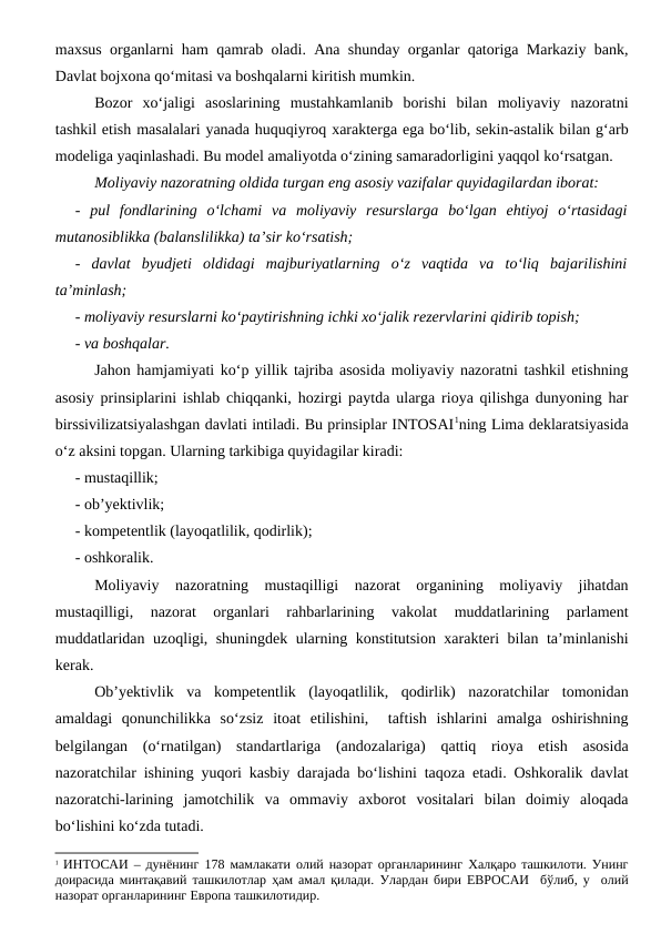 maxsus organlarni ham qamrab oladi. Ana shunday organlar qatoriga Markaziy bank,
Davlat bojxona qo‘mitasi va boshqalarni kiritish mumkin.
Bozor  xo‘jaligi  asoslarining  mustahkamlanib  borishi  bilan  moliyaviy  nazoratni
tashkil etish masalalari yanada huquqiyroq xarakterga ega bo‘lib, sekin-astalik bilan g‘arb
modeliga yaqinlashadi. Bu model amaliyotda o‘zining samaradorligini yaqqol ko‘rsatgan.
Moliyaviy nazoratning oldida turgan eng asosiy vazifalar quyidagilardan iborat:
-  pul  fondlarining  o‘lchami  va  moliyaviy  resurslarga  bo‘lgan  ehtiyoj  o‘rtasidagi
mutanosiblikka (balanslilikka) ta’sir ko‘rsatish;
-  davlat  byudjeti  oldidagi  majburiyatlarning  o‘z  vaqtida  va  to‘liq  bajarilishini
ta’minlash;
- moliyaviy resurslarni ko‘paytirishning ichki xo‘jalik rezervlarini qidirib topish;
- va boshqalar.
Jahon hamjamiyati ko‘p yillik tajriba asosida moliyaviy nazoratni tashkil etishning
asosiy prinsiplarini ishlab chiqqanki, hozirgi paytda ularga rioya qilishga dunyoning har
birssivilizatsiyalashgan davlati intiladi. Bu prinsiplar INTOSAI1ning Lima deklaratsiyasida
o‘z aksini topgan. Ularning tarkibiga quyidagilar kiradi:
- mustaqillik;
- ob’yektivlik;
- kompetentlik (layoqatlilik, qodirlik);
- oshkoralik.
Moliyaviy  nazoratning  mustaqilligi  nazorat  organining  moliyaviy  jihatdan
mustaqilligi,  nazorat  organlari  rahbarlarining  vakolat  muddatlarining  parlament
muddatlaridan uzoqligi, shuningdek ularning konstitutsion xarakteri bilan ta’minlanishi
kerak. 
Ob’yektivlik  va  kompetentlik  (layoqatlilik,  qodirlik)  nazoratchilar  tomonidan
amaldagi  qonunchilikka  so‘zsiz  itoat  etilishini,   taftish  ishlarini  amalga  oshirishning
belgilangan  (o‘rnatilgan)  standartlariga  (andozalariga)  qattiq  rioya  etish  asosida
nazoratchilar ishining yuqori kasbiy darajada bo‘lishini taqoza etadi. Oshkoralik davlat
nazoratchi-larining  jamotchilik  va  ommaviy  axborot  vositalari  bilan  doimiy  aloqada
bo‘lishini ko‘zda tutadi.
1 ИНТОСАИ – дунёнинг 178 мамлакати олий назорат органларининг Халқаро ташкилоти. Унинг
доирасида минтақавий ташкилотлар ҳам амал қилади. Улардан бири ЕВРОСАИ  бўлиб, у  олий
назорат органларининг Европа ташкилотидир.
