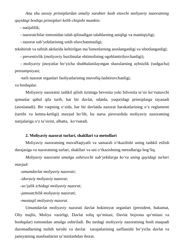 Ana shu asosiy prinsiplardan amaliy xarakter kasb etuvchi moliyaviy nazoratning
quyidagi boshqa prinsiplari kelib chiqishi mumkin: 
- natijalilik;
- nazoratchilar tomonidan talab qilinadigan talablarning aniqligi va mantiqiyligi;
- nazorat sub’yektlarining sotib oluvchanmasligi;
tekshirish va taftish aktlarida keltirilgan ma’lumotlarning asoslanganligi va isbotlanganligi;
- preventivlik (moliyaviy buzilmalar ehtimolining ogohlantiriluvchanligi);
- moliyaviy jinoyatlar bo‘yicha shubhalanilayotgan shaxslarning aybsizlik (sudgacha)
prezumpsiyasi;
-turli nazorat organlari faoliyatlarining muvofiq-lashtiruvchanligi;
va boshqalar.
Moliyaviy nazoratni tashkil qilish tizimiga bevosita yoki bilvosita ta’sir ko‘rsatuvchi
qonunlar  qabul  qila  turib,  har  bir  davlat,  odatda,  yuqoridagi  prinsiplarga  tayanadi
(asoslanadi). Bir vaqtning o‘zida, har bir davlatda nazorat harakatlarining o‘z reglamenti
(tartibi  va  ketma-ketligi)  mavjud  bo‘lib,  bu  narsa  pirovardida  moliyaviy  nazoratning
natijalariga o‘z ta’sirini, albatta,  ko‘rsatadi.
2. Moliyaviy nazorat turlari, shakllari va metodlari
Moliyaviy nazoratning muvaffaqiyatli va samarali o‘tkazilishi uning tashkil etilish
darajasiga va nazoratning turlari, shakllari va uni o‘tkazishning metodlariga bog‘liq.
Moliyaviy nazoratni amalga oshiruvchi sub’yektlarga ko‘ra uning quyidagi turlari
mavjud:
-umumdavlat moliyaviy nazorati;
-idoraviy moliyaviy nazorat;
-xo‘jalik ichidagi moliyaviy nazorat;
-jamoatchilik moliyaviy nazorati;
-mustaqil moliyaviy nazorat.
Umumdavlat moliyaviy nazorati davlat hokimiyat organlari (prezident, hukumat,
Oliy  majlis,  Moliya  vazirligi,  Davlat  soliq  qo‘mitasi,  Davlat  bojxona  qo‘mitasi  va
boshqalar) tomonidan amalga oshiriladi. Bu turdagi moliyaviy nazoratning bosh maqsadi
daromadlarning tushib turishi va davlat  xarajatlarining sarflanishi bo‘yicha davlat va
jamiyatning manfaatlarini ta’minlashdan iborat.
