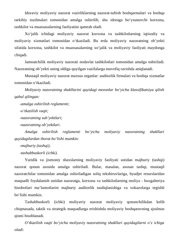 Idoraviy moliyaviy nazorat vazirliklarning nazorat-taftish boshqarmalari va boshqa
tarkibiy  tuzilmalari  tomonidan  amalga  oshirilib,  shu  idoraga  bo‘ysunuvchi  korxona,
tashkilot va muassasalarning faoliyatini qamrab oladi.
Xo‘jalik  ichidagi  moliyaviy  nazorat  korxona  va  tashkilotlarning  iqtisodiy  va
moliyaviy  xizmatlari  tomonidan  o‘tkaziladi.  Bu  erda  moliyaviy  nazoratning  ob’yekti
sifatida korxona, tashkilot va muassasalarning xo‘jalik va moliyaviy faoliyati maydonga
chiqadi.
Jamoatchilik moliyaviy nazorati nodavlat tashkilotlari tomonidan amalga oshiriladi.
Nazoratning ob’yekti uning oldiga quyilgan vazifalarga muvofiq ravishda aniqlanadi.
Mustaqil moliyaviy nazorat maxsus organlar: auditorlik firmalari va boshqa xizmatlar
tomonidan o‘tkaziladi.
Moliyaviy nazoratning shakllarini quyidagi mezonlar bo‘yicha klassifikatsiya qilish
qabul qilingan:
-amalga oshirilish reglamenti;
-o‘tkazilish vaqti;
-nazoratning sub’yektlari;
-nazoratning ob’yektlari.
Amalga  oshirilish  reglamenti  bo‘yicha  moliyaviy  nazoratning  shakllari
quyidagilardan iborat bo‘lishi mumkin:
-majburiy (tashqi);
-tashabbuskorli (ichki).
Yuridik  va  jismoniy  shaxslarning  moliyaviy  faoliyati  ustidan  majburiy  (tashqi)
nazorat  qonun  asosida  amalga  oshiriladi.  Bular,  masalan,  asosan  tashqi,  mustaqil
nazoratchilar tomonidan amalga oshiriladigan soliq tekshiruvlariga, byudjet resurslaridan
maqsadli foydalanish ustidan nazoratga, korxona va tashkilotlarning moliya - buxgalteriya
hisobotlari  ma’lumotlarini  majburiy  auditorlik  tasdiqlanishiga  va  xokazolarga  tegishli
bo‘lishi mumkin.
Tashabbuskorli  (ichki)  moliyaviy  nazorat  moliyaviy  qonunchilikdan  kelib
chiqmasada, taktik va strategik maqsadlarga erishishda moliyaviy boshqaruvning ajralmas
qismi hisoblanadi.
O‘tkazilish vaqti bo‘yicha moliyaviy nazoratning shakllari quyidagilarni o‘z ichiga
oladi:

