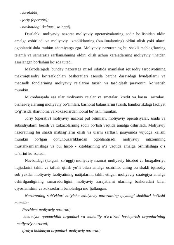 - dastlabki;
- joriy (operativ);
- navbatdagi (kelgusi, so‘nggi).
Dastlabki  moliyaviy  nazorat  moliyaviy  operatsiyalarning  sodir  bo‘lishidan  oldin
amalga oshiriladi va moliyaviy  xatoliklarning (buzilmalarning) oldini olish yoki ularni
ogohlantirishda muhim ahamiyatga ega. Moliyaviy nazoratning bu shakli mablag‘larning
tejamli va samarasiz sarflanishining oldini olish uchun xarajatlarning moliyaviy jihatdan
asoslangan bo‘lishini ko‘zda tutadi. 
Makrodarajada bunday nazoratga misol sifatida mamlakat iqtisodiy tarqqiyotining
makroiqtisodiy  ko‘rsatkichlari  bashoratlari  asosida  barcha  darajadagi  byudjetlarni  va
maqsadli  fondlarining  moliyaviy  rejalarini  tuzish  va  tasdiqlash  jarayonini  ko‘rsatish
mumkin. 
Mikrodarajada esa ular moliyaviy rejalar va smetalar, kredit va kassa  arizalari,
biznes-rejalarning moliyaviy bo‘limlari, bashorat balanslarini tuzish, hamkorlikdagi faoliyat
to‘g‘risida shartnoma va xokazolardan iborat bo‘lishi mumkin.
Joriy (operativ) moliyaviy nazorat pul bitimlari, moliyaviy operatsiyalar, ssuda va
subsidiyalarni berish va xokazolarning sodir bo‘lish vaqtida amalga oshiriladi. Moliyaviy
nazoratning bu shakli mablag‘larni olish va ularni sarflash jarayonida vujudga kelishi
mumkin  bo‘lgan  qonunbuzarliklardan  ogohlantiradi,  moliyaviy  intizomning
mustahkamlanishiga  va pul  hisob -  kitoblarining o‘z vaqtida amalga  oshirilishiga  o‘z
ta’sirini ko‘rsatadi. 
Navbatdagi (kelgusi, so‘nggi) moliyaviy nazorat moliyaviy hisobot va buxgalteriya
hujjatlarini tahlil va taftish qilish yo‘li bilan amalga oshirilib, uning bu shakli iqtisodiy
sub’yektlar moliyaviy faoliyatining natijalarini, taklif etilgan moliyaviy strategiya amalga
oshirilganligining  samaradorligini,  moliyaviy  xarajatlarni  ularning  bashoratlari  bilan
qiyoslanishini va xokazolarni baholashga mo‘ljallangan.
Nazoratning sub’eklari bo‘yicha moliyaviy nazoratning quyidagi shakllari bo‘lishi
mumkin:
- Prezident moliyaviy nazorati;
- hokimiyat  qonunchilik  organlari  va  mahalliy  o‘z-o‘zini  boshqarish  organlarining
moliyaviy nazorati;
- ijroiya hokimiyat organlari  moliyaviy nazorati;
