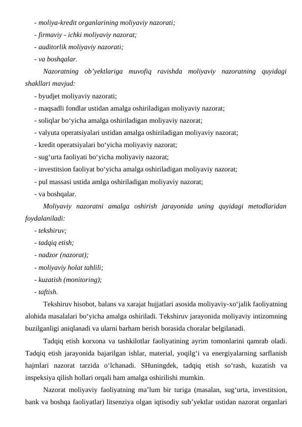 - moliya-kredit organlarining moliyaviy nazorati;
- firmaviy - ichki moliyaviy nazorat;
- auditorlik moliyaviy nazorati;
- va boshqalar.
Nazoratning  ob’yektlariga  muvofiq  ravishda  moliyaviy  nazoratning  quyidagi
shakllari mavjud:
- byudjet moliyaviy nazorati;
- maqsadli fondlar ustidan amalga oshiriladigan moliyaviy nazorat;
- soliqlar bo‘yicha amalga oshiriladigan moliyaviy nazorat;
- valyuta operatsiyalari ustidan amalga oshiriladigan moliyaviy nazorat;
- kredit operatsiyalari bo‘yicha moliyaviy nazorat;
- sug‘urta faoliyati bo‘yicha moliyaviy nazorat;
- investitsion faoliyat bo‘yicha amalga oshiriladigan moliyaviy nazorat;
- pul massasi ustida amlga oshiriladigan moliyaviy nazorat;
- va boshqalar.
Moliyaviy  nazoratni  amalga  oshirish  jarayonida  uning  quyidagi  metodlaridan
foydalaniladi:
- tekshiruv;
- tadqiq etish;
- nadzor (nazorat);
- moliyaviy holat tahlili;
- kuzatish (monitoring);
- taftish.
Tekshiruv hisobot, balans va xarajat hujjatlari asosida moliyaviy-xo‘jalik faoliyatning
alohida masalalari bo‘yicha amalga oshiriladi. Tekshiruv jarayonida moliyaviy intizomning
buzilganligi aniqlanadi va ularni barham berish borasida choralar belgilanadi.
Tadqiq etish korxona va tashkilotlar faoliyatining ayrim tomonlarini qamrab oladi.
Tadqiq etish jarayonida bajarilgan ishlar, material, yoqilg‘i va energiyalarning sarflanish
hajmlari  nazorat  tarzida  o‘lchanadi.  SHuningdek,  tadqiq  etish  so‘rash,  kuzatish  va
inspeksiya qilish hollari orqali ham amalga oshirilishi mumkin.
Nazorat moliyaviy faoliyatning ma’lum bir turiga (masalan, sug‘urta, investitsion,
bank va boshqa faoliyatlar) litsenziya olgan iqtisodiy sub’yektlar ustidan nazorat organlari
