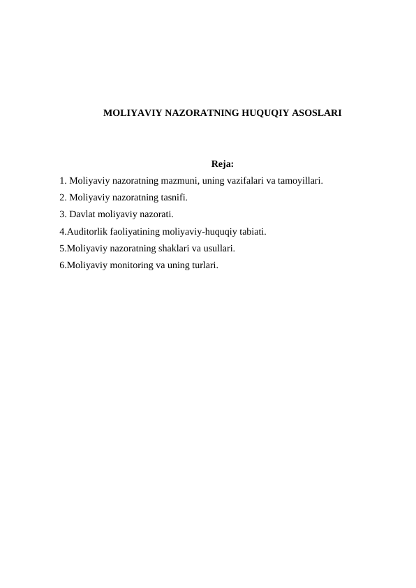 MOLIYAVIY NAZORATNING HUQUQIY ASOSLARI
Reja:
1. Moliyaviy nazoratning mazmuni, uning vazifalari va tamoyillari.
2. Moliyaviy nazoratning tasnifi.
3. Davlat moliyaviy nazorati.
4.Auditorlik faoliyatining moliyaviy-huquqiy tabiati.
5.Moliyaviy nazoratning shaklari va usullari.
6.Moliyaviy monitoring va uning turlari.

