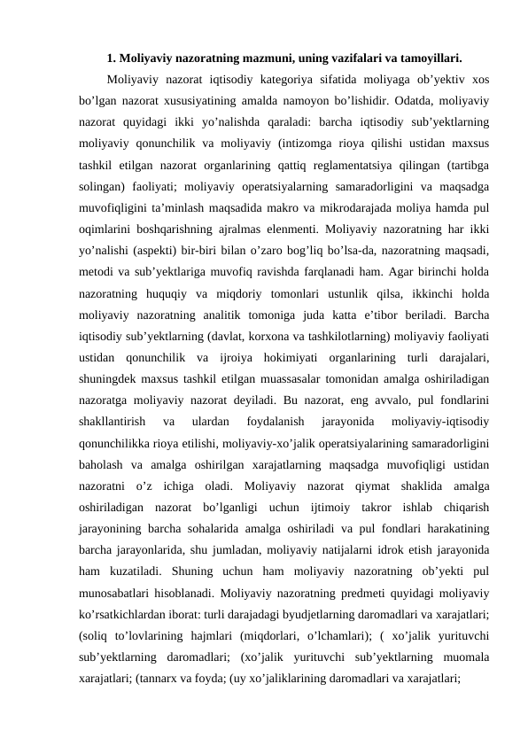 1. Moliyaviy nazoratning mazmuni, uning vazifalari va tamoyillari.
Moliyaviy  nazorat  iqtisodiy  kategoriya  sifatida  moliyaga  ob’yektiv  xos
bo’lgan nazorat xususiyatining amalda namoyon bo’lishidir. Odatda, moliyaviy
nazorat  quyidagi  ikki  yo’nalishda  qaraladi:  barcha  iqtisodiy  sub’yektlarning
moliyaviy  qonunchilik  va  moliyaviy  (intizomga  rioya  qilishi  ustidan  maxsus
tashkil  etilgan  nazorat  organlarining  qattiq  reglamentatsiya  qilingan  (tartibga
solingan)  faoliyati;  moliyaviy  operatsiyalarning  samaradorligini  va  maqsadga
muvofiqligini ta’minlash maqsadida makro va mikrodarajada moliya hamda pul
oqimlarini boshqarishning ajralmas elenmenti. Moliyaviy nazoratning har ikki
yo’nalishi (aspekti) bir-biri bilan o’zaro bog’liq bo’lsa-da, nazoratning maqsadi,
metodi va sub’yektlariga muvofiq ravishda farqlanadi ham. Agar birinchi holda
nazoratning  huquqiy  va  miqdoriy  tomonlari  ustunlik  qilsa,  ikkinchi  holda
moliyaviy  nazoratning  analitik  tomoniga  juda  katta  e’tibor  beriladi.  Barcha
iqtisodiy sub’yektlarning (davlat, korxona va tashkilotlarning) moliyaviy faoliyati
ustidan  qonunchilik  va  ijroiya  hokimiyati  organlarining  turli  darajalari,
shuningdek maxsus tashkil etilgan muassasalar tomonidan amalga oshiriladigan
nazoratga moliyaviy nazorat deyiladi. Bu nazorat, eng avvalo, pul fondlarini
shakllantirish  va  ulardan  foydalanish  jarayonida  moliyaviy-iqtisodiy
qonunchilikka rioya etilishi, moliyaviy-xo’jalik operatsiyalarining samaradorligini
baholash  va  amalga  oshirilgan  xarajatlarning  maqsadga  muvofiqligi  ustidan
nazoratni  o’z  ichiga  oladi.  Moliyaviy  nazorat  qiymat  shaklida  amalga
oshiriladigan  nazorat  bo’lganligi  uchun  ijtimoiy  takror  ishlab  chiqarish
jarayonining barcha sohalarida amalga oshiriladi va pul fondlari harakatining
barcha jarayonlarida, shu jumladan, moliyaviy natijalarni idrok etish jarayonida
ham  kuzatiladi.  Shuning  uchun  ham  moliyaviy  nazoratning  ob’yekti  pul
munosabatlari hisoblanadi. Moliyaviy nazoratning predmeti quyidagi moliyaviy
ko’rsatkichlardan iborat: turli darajadagi byudjetlarning daromadlari va xarajatlari;
(soliq  to’lovlarining  hajmlari  (miqdorlari,  o’lchamlari);  (  xo’jalik  yurituvchi
sub’yektlarning  daromadlari;  (xo’jalik  yurituvchi  sub’yektlarning  muomala
xarajatlari; (tannarx va foyda; (uy xo’jaliklarining daromadlari va xarajatlari; 
