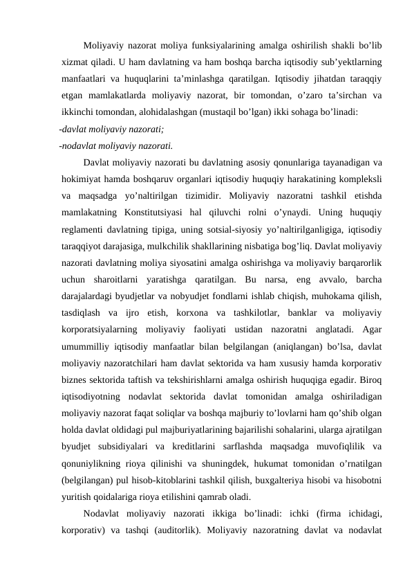 Moliyaviy nazorat moliya funksiyalarining amalga oshirilish shakli bo’lib
xizmat qiladi. U ham davlatning va ham boshqa barcha iqtisodiy sub’yektlarning
manfaatlari va huquqlarini ta’minlashga qaratilgan. Iqtisodiy jihatdan taraqqiy
etgan  mamlakatlarda  moliyaviy  nazorat,  bir  tomondan,  o’zaro  ta’sirchan  va
ikkinchi tomondan, alohidalashgan (mustaqil bo’lgan) ikki sohaga bo’linadi: 
-davlat moliyaviy nazorati; 
-nodavlat moliyaviy nazorati. 
Davlat moliyaviy nazorati bu davlatning asosiy qonunlariga tayanadigan va
hokimiyat hamda boshqaruv organlari iqtisodiy huquqiy harakatining kompleksli
va maqsadga yo’naltirilgan tizimidir.  Moliyaviy  nazoratni  tashkil  etishda
mamlakatning  Konstitutsiyasi  hal  qiluvchi  rolni  o’ynaydi.  Uning  huquqiy
reglamenti davlatning tipiga, uning sotsial-siyosiy yo’naltirilganligiga, iqtisodiy
taraqqiyot darajasiga, mulkchilik shakllarining nisbatiga bog’liq. Davlat moliyaviy
nazorati davlatning moliya siyosatini amalga oshirishga va moliyaviy barqarorlik
uchun  sharoitlarni  yaratishga  qaratilgan.  Bu  narsa,  eng  avvalo,  barcha
darajalardagi byudjetlar va nobyudjet fondlarni ishlab chiqish, muhokama qilish,
tasdiqlash  va  ijro  etish,  korxona  va  tashkilotlar,  banklar  va  moliyaviy
korporatsiyalarning  moliyaviy  faoliyati  ustidan  nazoratni  anglatadi.  Agar
umummilliy iqtisodiy manfaatlar bilan belgilangan (aniqlangan) bo’lsa, davlat
moliyaviy nazoratchilari ham davlat sektorida va ham xususiy hamda korporativ
biznes sektorida taftish va tekshirishlarni amalga oshirish huquqiga egadir. Biroq
iqtisodiyotning  nodavlat  sektorida  davlat  tomonidan  amalga  oshiriladigan
moliyaviy nazorat faqat soliqlar va boshqa majburiy to’lovlarni ham qo’shib olgan
holda davlat oldidagi pul majburiyatlarining bajarilishi sohalarini, ularga ajratilgan
byudjet  subsidiyalari  va  kreditlarini  sarflashda  maqsadga  muvofiqlilik  va
qonuniylikning rioya qilinishi va shuningdek, hukumat tomonidan o’rnatilgan
(belgilangan) pul hisob-kitoblarini tashkil qilish, buxgalteriya hisobi va hisobotni
yuritish qoidalariga rioya etilishini qamrab oladi.
Nodavlat moliyaviy nazorati ikkiga bo’linadi:  ichki (firma ichidagi,
korporativ)  va tashqi (auditorlik).  Moliyaviy  nazoratning  davlat  va  nodavlat
