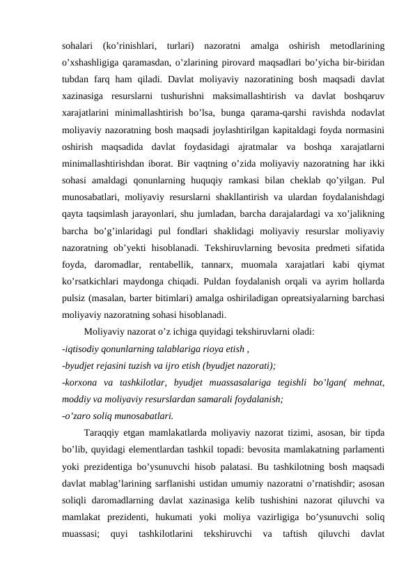 sohalari  (ko’rinishlari,  turlari)  nazoratni  amalga  oshirish  metodlarining
o’xshashligiga qaramasdan, o’zlarining pirovard maqsadlari bo’yicha bir-biridan
tubdan  farq  ham  qiladi.  Davlat  moliyaviy  nazoratining  bosh  maqsadi  davlat
xazinasiga  resurslarni  tushurishni  maksimallashtirish  va  davlat  boshqaruv
xarajatlarini  minimallashtirish  bo’lsa,  bunga  qarama-qarshi  ravishda  nodavlat
moliyaviy nazoratning bosh maqsadi joylashtirilgan kapitaldagi foyda normasini
oshirish  maqsadida  davlat  foydasidagi  ajratmalar  va  boshqa  xarajatlarni
minimallashtirishdan iborat. Bir vaqtning o’zida moliyaviy nazoratning har ikki
sohasi  amaldagi  qonunlarning  huquqiy  ramkasi  bilan  cheklab  qo’yilgan.  Pul
munosabatlari, moliyaviy resurslarni shakllantirish va ulardan foydalanishdagi
qayta taqsimlash jarayonlari, shu jumladan, barcha darajalardagi va xo’jalikning
barcha  bo’g’inlaridagi  pul  fondlari  shaklidagi  moliyaviy  resurslar  moliyaviy
nazoratning  ob’yekti  hisoblanadi.  Tekshiruvlarning  bevosita  predmeti  sifatida
foyda,  daromadlar,  rentabellik,  tannarx,  muomala  xarajatlari  kabi  qiymat
ko’rsatkichlari maydonga chiqadi. Puldan foydalanish orqali va ayrim hollarda
pulsiz (masalan, barter bitimlari) amalga oshiriladigan opreatsiyalarning barchasi
moliyaviy nazoratning sohasi hisoblanadi. 
Moliyaviy nazorat o’z ichiga quyidagi tekshiruvlarni oladi: 
-iqtisodiy qonunlarning talablariga rioya etish ,
-byudjet rejasini tuzish va ijro etish (byudjet nazorati);
-korxona  va  tashkilotlar,  byudjet  muassasalariga  tegishli  bo’lgan(  mehnat,
moddiy va moliyaviy resurslardan samarali foydalanish;
-o’zaro soliq munosabatlari.
Taraqqiy etgan mamlakatlarda moliyaviy nazorat tizimi, asosan, bir tipda
bo’lib, quyidagi elementlardan tashkil topadi: bevosita mamlakatning parlamenti
yoki prezidentiga bo’ysunuvchi hisob palatasi. Bu tashkilotning bosh maqsadi
davlat mablag’larining sarflanishi ustidan umumiy nazoratni o’rnatishdir; asosan
soliqli  daromadlarning  davlat  xazinasiga  kelib  tushishini  nazorat  qiluvchi  va
mamlakat  prezidenti,  hukumati  yoki  moliya  vazirligiga  bo’ysunuvchi  soliq
muassasi;  quyi  tashkilotlarini  tekshiruvchi  va  taftish  qiluvchi  davlat
