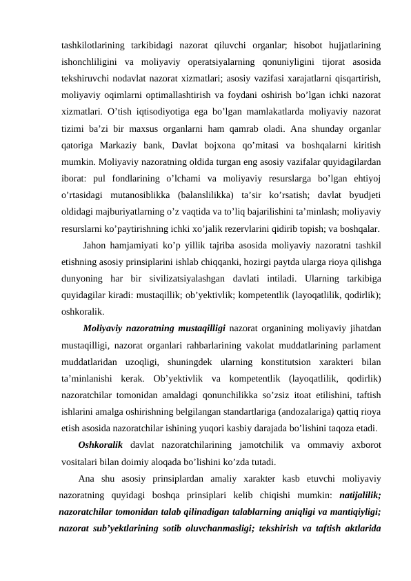 tashkilotlarining  tarkibidagi  nazorat  qiluvchi  organlar;  hisobot  hujjatlarining
ishonchliligini  va  moliyaviy  operatsiyalarning  qonuniyligini  tijorat  asosida
tekshiruvchi nodavlat nazorat xizmatlari; asosiy vazifasi xarajatlarni qisqartirish,
moliyaviy oqimlarni optimallashtirish va foydani oshirish bo’lgan ichki nazorat
xizmatlari. O’tish iqtisodiyotiga ega bo’lgan mamlakatlarda moliyaviy nazorat
tizimi ba’zi bir maxsus organlarni ham qamrab oladi. Ana shunday organlar
qatoriga  Markaziy  bank,  Davlat  bojxona  qo’mitasi  va  boshqalarni  kiritish
mumkin. Moliyaviy nazoratning oldida turgan eng asosiy vazifalar quyidagilardan
iborat:  pul  fondlarining  o’lchami  va  moliyaviy  resurslarga  bo’lgan  ehtiyoj
o’rtasidagi  mutanosiblikka  (balanslilikka)  ta’sir  ko’rsatish;  davlat  byudjeti
oldidagi majburiyatlarning o’z vaqtida va to’liq bajarilishini ta’minlash; moliyaviy
resurslarni ko’paytirishning ichki xo’jalik rezervlarini qidirib topish; va boshqalar.
Jahon hamjamiyati ko’p yillik tajriba asosida moliyaviy nazoratni tashkil
etishning asosiy prinsiplarini ishlab chiqqanki, hozirgi paytda ularga rioya qilishga
dunyoning har bir sivilizatsiyalashgan davlati intiladi.  Ularning tarkibiga
quyidagilar kiradi: mustaqillik; ob’yektivlik; kompetentlik (layoqatlilik, qodirlik);
oshkoralik. 
Moliyaviy nazoratning mustaqilligi nazorat organining moliyaviy jihatdan
mustaqilligi, nazorat organlari rahbarlarining vakolat muddatlarining parlament
muddatlaridan  uzoqligi,  shuningdek  ularning  konstitutsion  xarakteri  bilan
ta’minlanishi  kerak.  Ob’yektivlik  va  kompetentlik  (layoqatlilik,  qodirlik)
nazoratchilar tomonidan amaldagi qonunchilikka so’zsiz itoat etilishini, taftish
ishlarini amalga oshirishning belgilangan standartlariga (andozalariga) qattiq rioya
etish asosida nazoratchilar ishining yuqori kasbiy darajada bo’lishini taqoza etadi.
Oshkoralik davlat nazoratchilarining jamotchilik va ommaviy axborot
vositalari bilan doimiy aloqada bo’lishini ko’zda tutadi. 
Ana shu asosiy prinsiplardan amaliy xarakter kasb etuvchi moliyaviy
nazoratning quyidagi boshqa prinsiplari kelib chiqishi mumkin:  natijalilik;
nazoratchilar tomonidan talab qilinadigan talablarning aniqligi va mantiqiyligi;
nazorat sub’yektlarining sotib oluvchanmasligi;  tekshirish va taftish aktlarida
