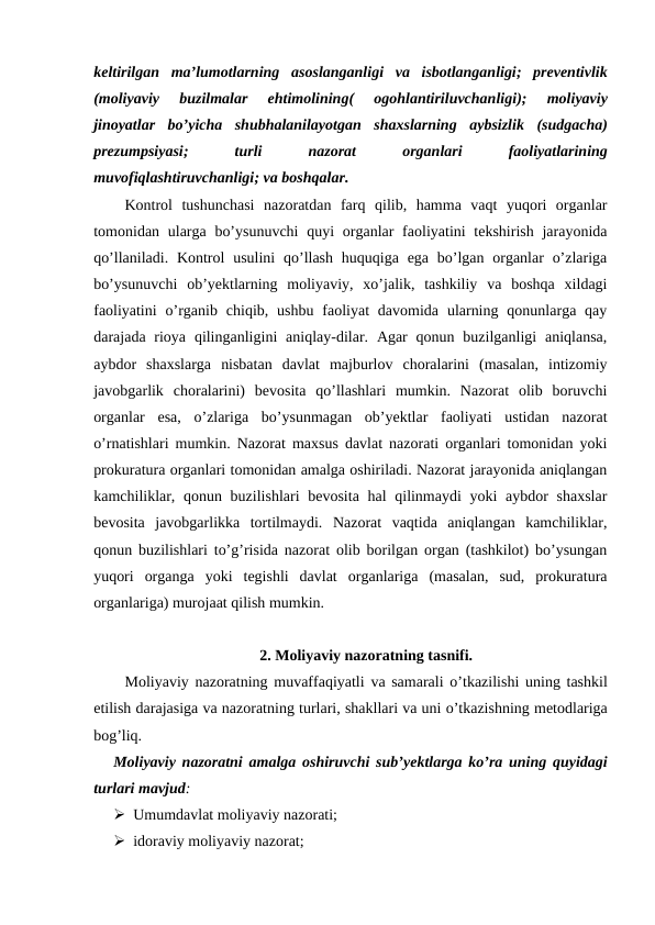 keltirilgan ma’lumotlarning asoslanganligi va isbotlanganligi;  preventivlik
(moliyaviy 
buzilmalar 
ehtimolining(
 ogohlantiriluvchanligi);
 moliyaviy
jinoyatlar bo’yicha shubhalanilayotgan shaxslarning aybsizlik (sudgacha)
prezumpsiyasi;
 turli 
nazorat 
organlari 
faoliyatlarining
muvofiqlashtiruvchanligi; va boshqalar. 
Kontrol  tushunchasi  nazoratdan  farq  qilib,  hamma  vaqt  yuqori  organlar
tomonidan ularga  bo’ysunuvchi  quyi  organlar  faoliyatini  tekshirish jarayonida
qo’llaniladi. Kontrol  usulini  qo’llash  huquqiga ega bo’lgan organlar  o’zlariga
bo’ysunuvchi  ob’yektlarning  moliyaviy,  xo’jalik,  tashkiliy  va  boshqa  xildagi
faoliyatini  o’rganib  chiqib, ushbu  faoliyat  davomida  ularning  qonunlarga qay
darajada rioya  qilinganligini  aniqlay-dilar. Agar  qonun  buzilganligi  aniqlansa,
aybdor  shaxslarga  nisbatan  davlat  majburlov  choralarini  (masalan,  intizomiy
javobgarlik  choralarini)  bevosita  qo’llashlari  mumkin.  Nazorat  olib  boruvchi
organlar  esa,  o’zlariga  bo’ysunmagan  ob’yektlar  faoliyati  ustidan  nazorat
o’rnatishlari mumkin. Nazorat maxsus davlat nazorati organlari tomonidan yoki
prokuratura organlari tomonidan amalga oshiriladi. Nazorat jarayonida aniqlangan
kamchiliklar, qonun buzilishlari  bevosita hal  qilinmaydi  yoki aybdor  shaxslar
bevosita  javobgarlikka  tortilmaydi.  Nazorat  vaqtida  aniqlangan  kamchiliklar,
qonun buzilishlari to’g’risida nazorat olib borilgan organ (tashkilot) bo’ysungan
yuqori  organga  yoki  tegishli  davlat  organlariga  (masalan,  sud,  prokuratura
organlariga) murojaat qilish mumkin. 
2. Moliyaviy nazoratning tasnifi.
Moliyaviy nazoratning muvaffaqiyatli va samarali o’tkazilishi uning tashkil
etilish darajasiga va nazoratning turlari, shakllari va uni o’tkazishning metodlariga
bog’liq. 
Moliyaviy nazoratni amalga oshiruvchi sub’yektlarga ko’ra uning quyidagi
turlari mavjud: 
 Umumdavlat moliyaviy nazorati; 
 idoraviy moliyaviy nazorat; 
