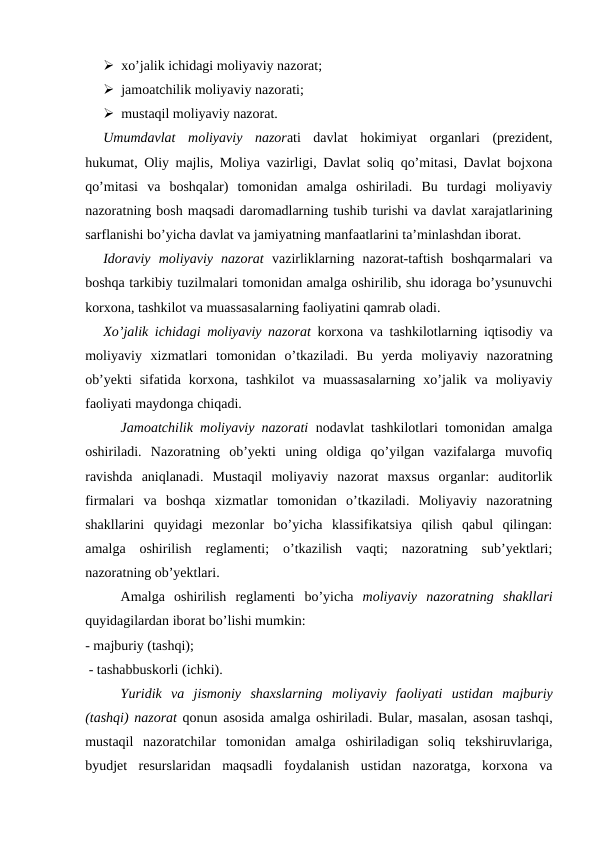  xo’jalik ichidagi moliyaviy nazorat; 
 jamoatchilik moliyaviy nazorati; 
 mustaqil moliyaviy nazorat.
Umumdavlat  moliyaviy  nazorati  davlat  hokimiyat  organlari  (prezident,
hukumat, Oliy majlis, Moliya vazirligi, Davlat soliq qo’mitasi, Davlat bojxona
qo’mitasi  va  boshqalar)  tomonidan  amalga  oshiriladi.  Bu  turdagi  moliyaviy
nazoratning bosh maqsadi daromadlarning tushib turishi va davlat xarajatlarining
sarflanishi bo’yicha davlat va jamiyatning manfaatlarini ta’minlashdan iborat. 
Idoraviy  moliyaviy  nazorat vazirliklarning  nazorat-taftish  boshqarmalari  va
boshqa tarkibiy tuzilmalari tomonidan amalga oshirilib, shu idoraga bo’ysunuvchi
korxona, tashkilot va muassasalarning faoliyatini qamrab oladi. 
Xo’jalik ichidagi moliyaviy nazorat korxona va tashkilotlarning iqtisodiy va
moliyaviy xizmatlari tomonidan o’tkaziladi.  Bu  yerda  moliyaviy  nazoratning
ob’yekti  sifatida  korxona,  tashkilot  va muassasalarning  xo’jalik va  moliyaviy
faoliyati maydonga chiqadi.
Jamoatchilik moliyaviy nazorati nodavlat tashkilotlari tomonidan amalga
oshiriladi.  Nazoratning  ob’yekti  uning  oldiga  qo’yilgan  vazifalarga  muvofiq
ravishda  aniqlanadi.  Mustaqil  moliyaviy  nazorat  maxsus  organlar:  auditorlik
firmalari  va  boshqa  xizmatlar  tomonidan  o’tkaziladi.  Moliyaviy  nazoratning
shakllarini  quyidagi  mezonlar  bo’yicha  klassifikatsiya  qilish  qabul  qilingan:
amalga  oshirilish  reglamenti;  o’tkazilish  vaqti;  nazoratning  sub’yektlari;
nazoratning ob’yektlari. 
Amalga oshirilish reglamenti bo’yicha moliyaviy nazoratning shakllari
quyidagilardan iborat bo’lishi mumkin: 
- majburiy (tashqi);
 - tashabbuskorli (ichki).
Yuridik va jismoniy shaxslarning moliyaviy faoliyati ustidan majburiy
(tashqi) nazorat qonun asosida amalga oshiriladi. Bular, masalan, asosan tashqi,
mustaqil  nazoratchilar  tomonidan  amalga  oshiriladigan  soliq  tekshiruvlariga,
byudjet  resurslaridan  maqsadli  foydalanish  ustidan  nazoratga,  korxona  va
