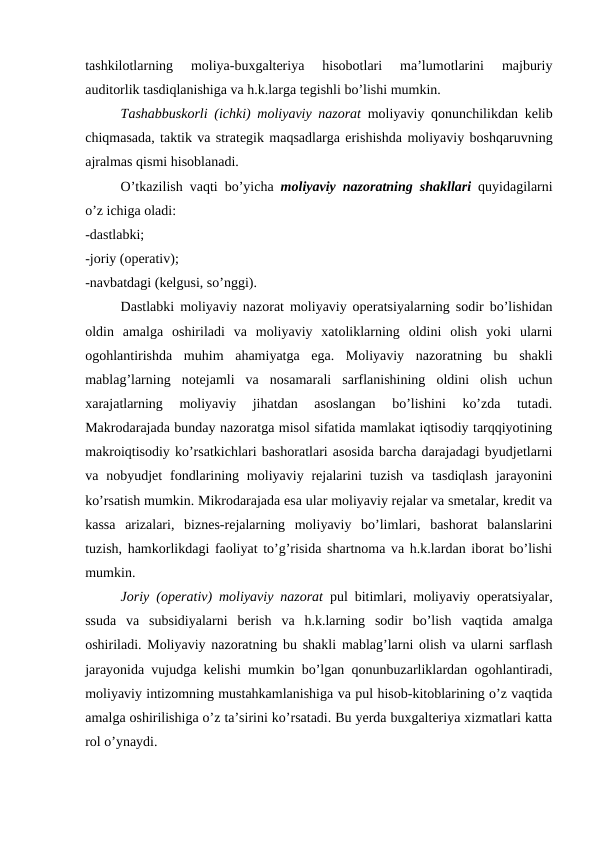 tashkilotlarning  moliya-buxgalteriya  hisobotlari  ma’lumotlarini  majburiy
auditorlik tasdiqlanishiga va h.k.larga tegishli bo’lishi mumkin. 
Tashabbuskorli (ichki)  moliyaviy nazorat moliyaviy qonunchilikdan kelib
chiqmasada, taktik va strategik maqsadlarga erishishda moliyaviy boshqaruvning
ajralmas qismi hisoblanadi. 
O’tkazilish vaqti bo’yicha moliyaviy nazoratning shakllari quyidagilarni
o’z ichiga oladi:
-dastlabki;
-joriy (operativ);
-navbatdagi (kelgusi, so’nggi).
Dastlabki moliyaviy nazorat moliyaviy operatsiyalarning sodir bo’lishidan
oldin  amalga  oshiriladi  va  moliyaviy  xatoliklarning  oldini  olish  yoki  ularni
ogohlantirishda  muhim  ahamiyatga  ega.  Moliyaviy  nazoratning  bu  shakli
mablag’larning  notejamli  va  nosamarali  sarflanishining  oldini  olish  uchun
xarajatlarning  moliyaviy  jihatdan  asoslangan  bo’lishini  ko’zda  tutadi.
Makrodarajada bunday nazoratga misol sifatida mamlakat iqtisodiy tarqqiyotining
makroiqtisodiy ko’rsatkichlari bashoratlari asosida barcha darajadagi byudjetlarni
va nobyudjet  fondlarining  moliyaviy rejalarini  tuzish  va tasdiqlash  jarayonini
ko’rsatish mumkin. Mikrodarajada esa ular moliyaviy rejalar va smetalar, kredit va
kassa  arizalari,  biznes-rejalarning  moliyaviy  bo’limlari,  bashorat  balanslarini
tuzish, hamkorlikdagi faoliyat to’g’risida shartnoma va h.k.lardan iborat bo’lishi
mumkin. 
Joriy (operativ)  moliyaviy nazorat pul bitimlari,  moliyaviy operatsiyalar,
ssuda va subsidiyalarni berish va h.k.larning sodir bo’lish vaqtida amalga
oshiriladi.  Moliyaviy nazoratning bu shakli mablag’larni olish va ularni sarflash
jarayonida vujudga kelishi mumkin bo’lgan qonunbuzarliklardan ogohlantiradi,
moliyaviy intizomning mustahkamlanishiga va pul hisob-kitoblarining o’z vaqtida
amalga oshirilishiga o’z ta’sirini ko’rsatadi. Bu yerda buxgalteriya xizmatlari katta
rol o’ynaydi. 
