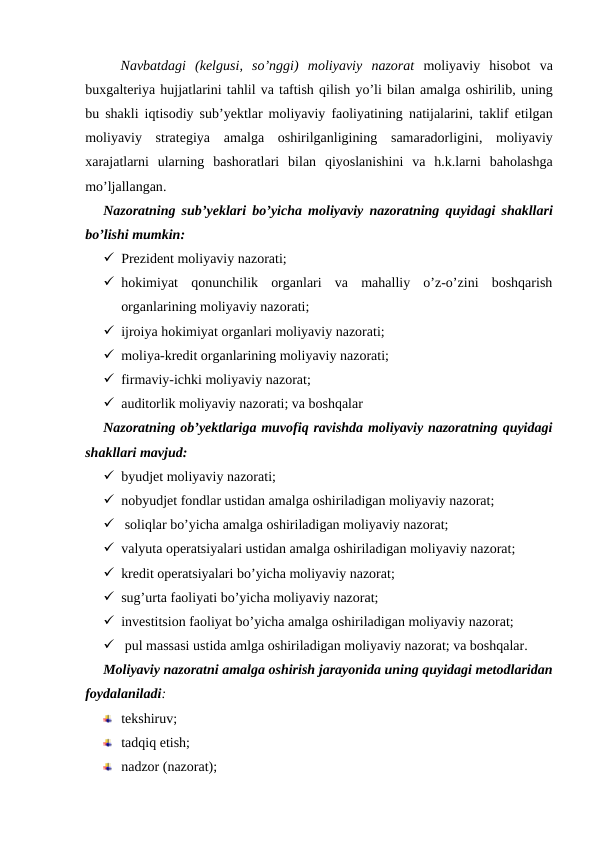 Navbatdagi (kelgusi,  so’nggi)  moliyaviy nazorat moliyaviy hisobot va
buxgalteriya hujjatlarini tahlil va taftish qilish yo’li bilan amalga oshirilib, uning
bu shakli iqtisodiy sub’yektlar moliyaviy faoliyatining natijalarini,  taklif etilgan
moliyaviy strategiya amalga oshirilganligining samaradorligini,  moliyaviy
xarajatlarni ularning bashoratlari bilan qiyoslanishini va h.k.larni baholashga
mo’ljallangan. 
Nazoratning sub’yeklari bo’yicha moliyaviy nazoratning quyidagi shakllari
bo’lishi mumkin:
 Prezident moliyaviy nazorati;
 hokimiyat  qonunchilik  organlari  va  mahalliy  o’z-o’zini  boshqarish
organlarining moliyaviy nazorati;
 ijroiya hokimiyat organlari moliyaviy nazorati;
 moliya-kredit organlarining moliyaviy nazorati;
 firmaviy-ichki moliyaviy nazorat;
 auditorlik moliyaviy nazorati; va boshqalar
Nazoratning ob’yektlariga muvofiq ravishda moliyaviy nazoratning quyidagi
shakllari mavjud: 
 byudjet moliyaviy nazorati; 
 nobyudjet fondlar ustidan amalga oshiriladigan moliyaviy nazorat; 
  soliqlar bo’yicha amalga oshiriladigan moliyaviy nazorat; 
 valyuta operatsiyalari ustidan amalga oshiriladigan moliyaviy nazorat; 
 kredit operatsiyalari bo’yicha moliyaviy nazorat; 
 sug’urta faoliyati bo’yicha moliyaviy nazorat; 
 investitsion faoliyat bo’yicha amalga oshiriladigan moliyaviy nazorat; 
  pul massasi ustida amlga oshiriladigan moliyaviy nazorat; va boshqalar. 
Moliyaviy nazoratni amalga oshirish jarayonida uning quyidagi metodlaridan
foydalaniladi:
tekshiruv;
tadqiq etish;
nadzor (nazorat);
